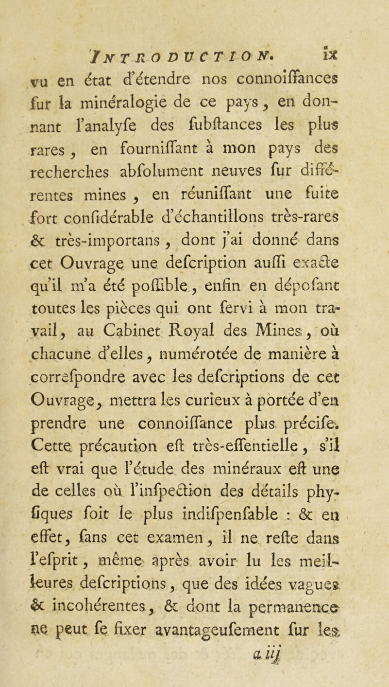 vu en état d’étendre nos connoilïances fur la minéralogie de ce pays , en don- nant l’analyfe des fubftances les plus rares, en fourniffant à mon pays des recherches abfolument neuves fur diffé- rentes mines , en réunifiant une fuite fort confidérable d’échantillons très-rares & très-importans , dont j’ai donné dans cet Ouvrage une defcription auffi exacte qu’il m’a été poffible, enfin en dépofant toutes les pièces qui ont fervi à mon tra- vail, au Cabinet Royal des Mines;, où chacune d’elles, numérotée de manière à correfpondre avec les defcriptions de cet Ouvrage, mettra les curieux à portée d’en prendre une connoiffance plus précife1. Cette, précaution eft très-eflentielle, s’il eft vrai que l’étude des minéraux eft une de celles où l’infpeclion des détails phy- fiques foit le plus indifpenfable : & en effet, fans cet examen, il ne refte dans l’efprit, même après avoir lu les meil- leures defcriptions, que des idées vagues & incohérentes, & dont la permanence ne peut fe fixer avantageufement fur le& .. • a.uj