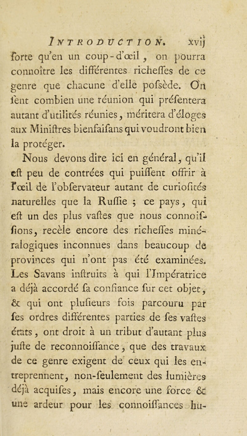 forte qu’en un coup - d’œil , on pourra connoître les différentes richeffes de ce genre que chacune d’elle pofsède. O'rt lent combien une réunion qui préfentera autant d’utilités réunies, méritera d’éloges aux Miniftres bienfaifans qui voudront bien la protéger. Nous devons dire ici en général, qu’il eft peu de contrées qui puiiTent offrir à foeil de l’obfervateur autant de curiofités naturelles que la Ruffie ; ce pays, qui eft un des plus vaftes que nous connoif- fions, recèle encore des richeffes miné- ralogiques inconnues dans beaucoup de provinces qui n ont pas été examinées. Les Savans inftruits à qui l’Impératrice a déjà accordé fa confiance fur cet objets qui ont plufieurs fois parcouru par fes ordres différentes parties de fes vaftes états, ont droit à un tribut d’autant plus jufte de reconnoiffance, que des travaux, de ce genre exigent de ceux qui les en- treprennent, non*feulement des lumières déjà acquifes, mais encore une force &c une ardeur pour les connoiflances hu* i