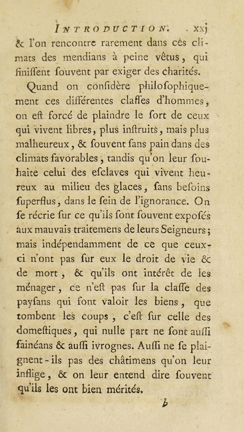 te l’on rencontre rarement dans cès cli - mats des mendians à peine vêtus > qui finiflent fouvent par exiger des Charités. Quand on confidère philofophique- ment ces différentes claffes d’hommes, on eft forcé de plaindre le fort de ceux qui vivent libres, plus inftruits, mais plus malheureux j & fouvent fans pain dans des climats favorables ? tandis quon leur fou- haite celui des efclaves qui vivent heu- reux au milieu des glaces ^ fans befoins fuperflus,, dans le fein de l’ignorance. On fe récrie fur ce qu’ils font fouvent expofés aux mauvais traitemens de leurs Seigneurs ; mais indépendamment de ce que ceux- ci n ont pas fur eux le droit de vie & de mort , & qu’ils ont intérêt de les ménager, ce n’eft pas fur la claffe des payfans qui font valoir les biens, que tombent les coups , c’eft fur celle des domeftiques > qui nulle part ne font auffi fainéans & auffi ivrognes. Auffi ne fe plai- gnent - ils pas des châtimens qu’on leur inflige, & on leur entend dire fouvent qu’ils les ont bien mérités. b