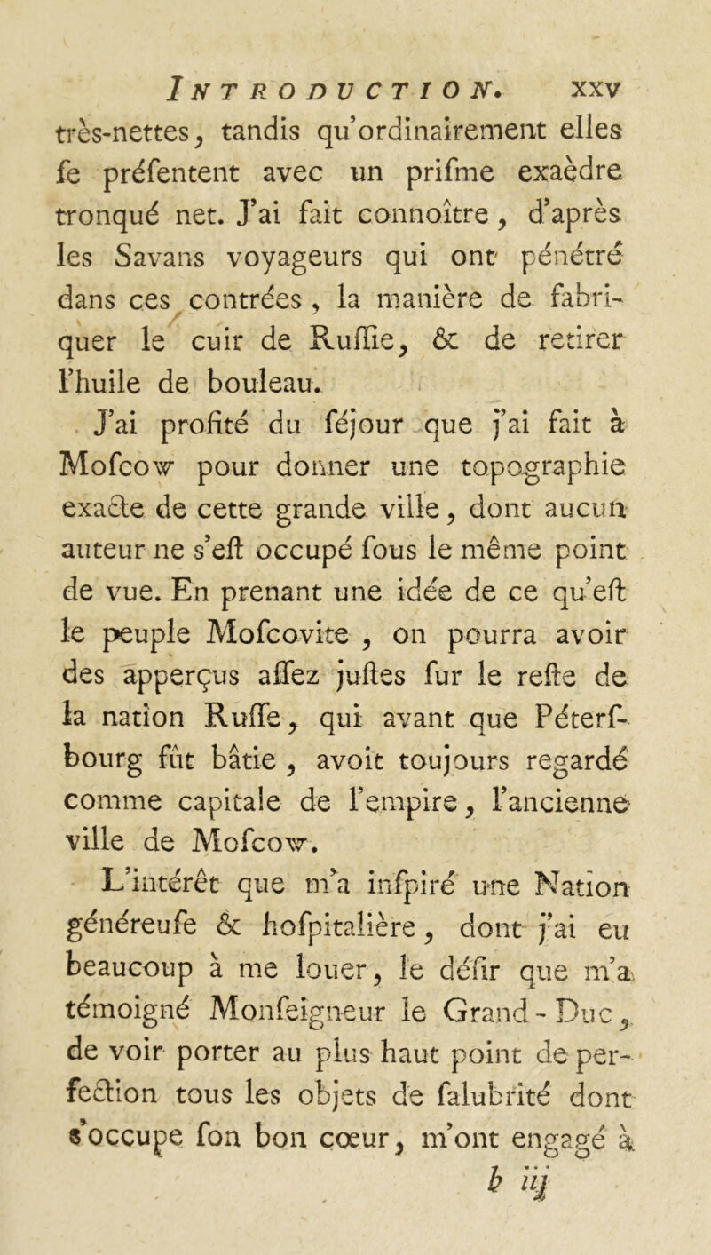 très-nettes, tandis qu’ ordinairement elles fe préfentent avec un prifrne exaèdre tronqué net. J’ai fait connoître, d’après les Savans voyageurs qui ont pénétré dans ces contrées , la manière de fabri- quer le cuir de Ruilie, & de retirer l’huile de bouleau. j’ai profité du féjour que j’ai fait à Mofcow pour donner une topographie exacte de cette grande ville, dont aucun auteur ne s’efi occupé fous le même point de vue. En prenant une idée de ce qu’eft le peuple Mofcovite , on pourra avoir des apperçus affez jufïes fur le refte de la nation Ruffe, qui avant que Péterf- bourg fut bâtie , avoit toujours regardé comme capitale de l’empire, l’ancienne ville de Mofcow. L’intérêt que m’a înfpîré une Nation généreufe & hofpitaîière, dont j’ai eu beaucoup à me louer, le défir que m’ai témoigné Monfeigneur le Grand-Duc, de voir porter au plus haut point de per- fection tous les objets de falubrité dont s’occupe fon bon cœur, m’ont engagé à • « * b iq