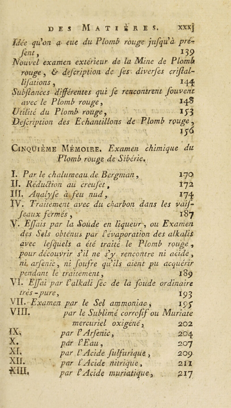 Idée qiion <z eue du Plomb rouge jufqrf à pré- fent3 13 9 Nouvel examen extérieur de la Mine de Plomb, rouge 3 & defeription de fes diverfes criflal- lifations 5 *44 Snbjlances différentes qui fe rencontrent fouvent avec le Plomb rouge 9 14® Utilité du Plomb rouge, I $$ Uejcription des Echantillons de Plomb rouge, ifà * % • t rfx • r • • • Çt tk v - ■ •, y* ' * . {* Cinquième Mémoire. Examen chimique du Plomb rouge de Sibérie* ( I. Par le chalumeau de Bergman, 170. II. Réduction au creufet, VJ2 III. Aqalyfe à. feu nud, 174 IV. Traitement avec du charbon dans les vaif- Jeaux fermés, 187 V. Ejfais par la Soude en liqueur, ozz Examen des Sels obtenus par P évaporation des alkalis avec lefquels a été traité le Plomb rouge , pour découvrir j’i/ ne s’y rencontre ni acide, ni arfenic 5 zzi foufre qu’ils aient pu acquérir pendant le traitement, 189 \ I. EJfai par Valkali Jéc de la foude ordinaire, très-pure, 193 VIL Examen par le Sel ammoniac, icy VIII. IX. X. XL XII. par le Sublimé corrojif ou Murïate mercuriel 0 xi gêné x 202 par V Arfenic y 204 par P Eau, 207 /rar VAcide fulfurique x 209 par P Acide nitrique, 211 par P Acide muriatique ? -, 217