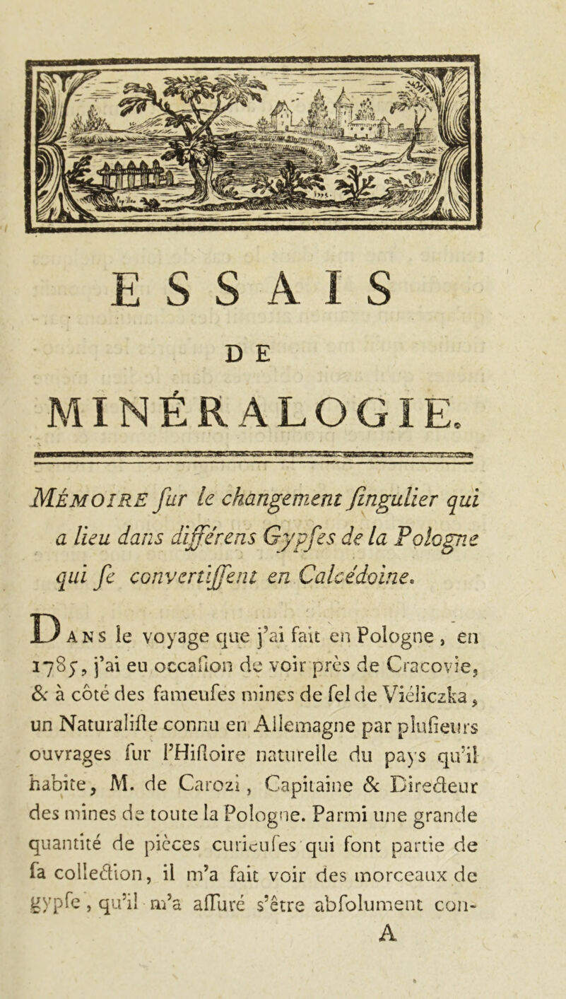 D E MINÉRALOGIE. Mémoire fur le changement fingulier qui a lieu dans différons Gypfes de la Pologne qui fc convertijfent en Calcédoine* D ans le voyage que j’ai fait en Pologne , en 1785*, j’ai eu occafion de voir près de Cracovie, & à côté des fameufés mines de fel de Viéîiczka, un Naturalise connu en Allemagne par plufieurs ouvrages fur l’Hiftoire naturelle du pays qu’il habite, M. de Carozi, Capitaine & Diredeur des mines de toute la Pologne. Parmi une grande quantité de pièces curieufes qui font partie de fa colledion, il m’a fait voir des morceaux de gypfe, qu’il m’a alluré s’être abfolument cou- A