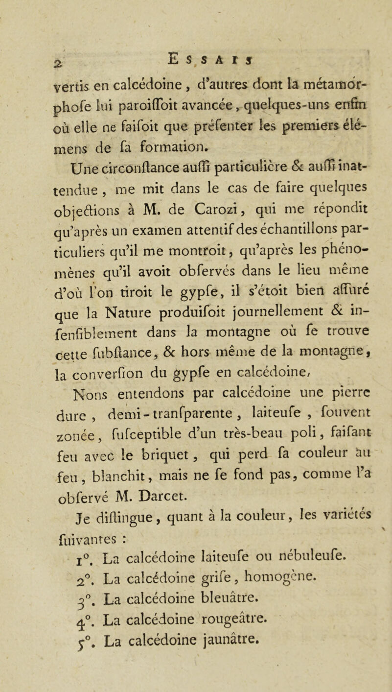 vertis en calcédoine , d’autres dont la métamor- phofe lui paroiiïoit avancée, quelques-uns enfin où elle ne faifoit que préfenter les premiers élé- mens de fa formation. Une circoriflance aufli particulière & auffi inat- tendue , me mit dans le cas de faire quelques objections à M. de Carozi, qui me répondit qu’après un examen attentif des échantillons par- ticuliers qu’il me montroit, qu’après les phéno- mènes qu’il avoit obfervés dans le lieu même d’où l’on tiroit le gypfe, il s’étoit bien alTuré que la Nature produifoit journellement & in- fenfiblement dans la montagne où fe trouve cette fubftance, & hors même de la montagne, la converfion du gypfe en calcédoine/ Nons entendons par calcédoine une pierre dure, demi- tranfparente , laiteufe , fouvent zonée, fufceptible d’un très-beau poli, faifant feu avec le briquet, qui perd fa couleur àu feu, blanchit, mais ne fe fond pas, comme l’a obfervé M. Darcet. Je diftingue, quant à la couleur, les variétés fuivantes : i°. La calcédoine laiteufe ou nébuleufe. 2°. La calcédoine grife, homogène. 3°. La calcédoine bleuâtre. La calcédoine rougeâtre. y°. La calcédoine jaunâtre.