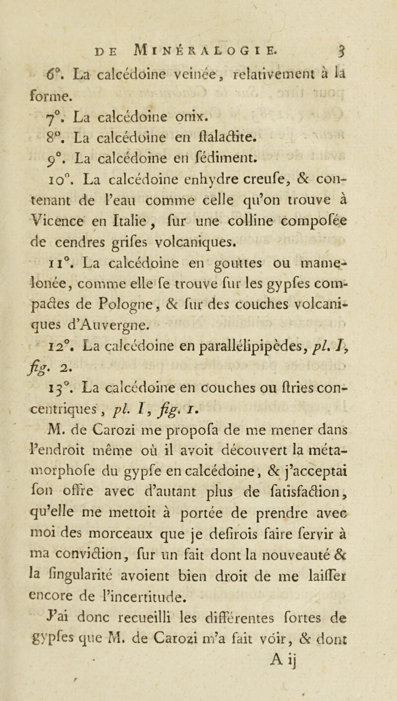 6°. La calcédoine veinée, relativement à là forme. 70. La calcédoine onix. 8°. La calcédoine en haladite. 90. La calcédoine en fédiment. io°. La calcédoine enhydre creufe, & con« tenant de l’eau comme celle qu’on trouve à Vicence en Italie, fur une colline compofée de cendres grifes volcaniques. ii°. La calcédoine en gouttes ou manie- lonée, comme elle fe trouve fur les gypfes com- pares de Pologne, & fur des couches volcani- ques d’Auvergne. 12°. La calcédoine en parallélipipèdes, pU /> fis- 2- 130. La calcédoine en couches ou ftries con- centriques , pi. 1, fig. 1. M. de Carozi me propofa de me mener dans l’endroit même où il avoit découvert la méta- morphofe du gypfe en calcédoine, 8c j’acceptai fou offre avec d’autant plus de fatisfadion, qu’elle me mettoit à portée de prendre avec moi des morceaux que je defirois faire fervir à ma convidion, fur un fait dont la nouveauté 8c la fingularité avoient bien droit de me laiffer encore de l’incertitude. J’ai donc recueilli les différentes fortes de gypfes que M. de Carozi m’a fait voir, 8c dont