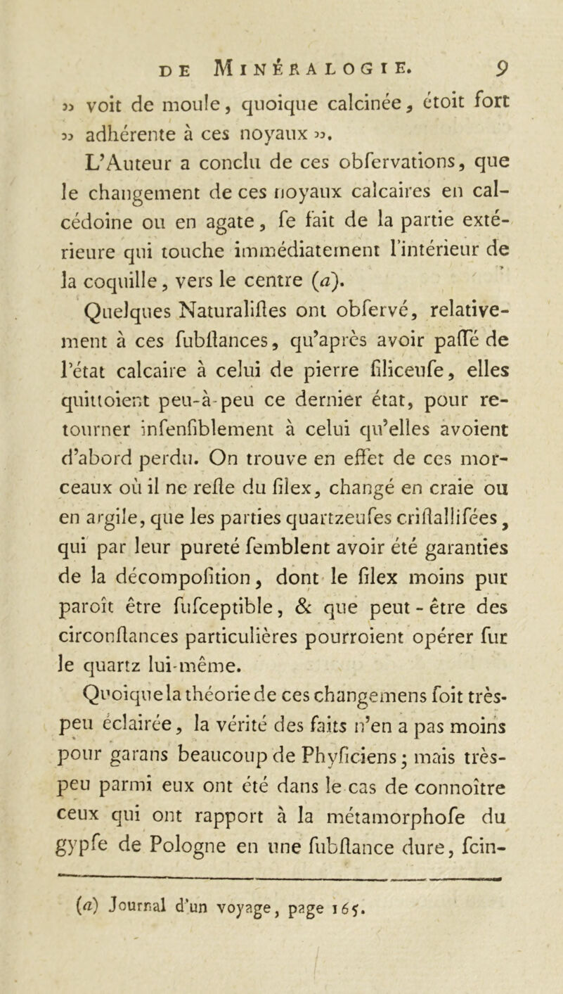 a voit de moule, quoique calcinée, étoit fort 33 adhérente à ces noyaux 33. L’Auteur a conclu de ces observations, que le changement de ces noyaux calcaires en cal- cédoine ou en agate, fe fait de la partie exté- rieure qui touche immédiatement l’intérieur de la coquille, vers le centre (a). Quelques Naturalifles ont obfervé, relative- ment à ces fubflances, qu’après avoir paffé de l’état calcaire à celui de pierre filiceufe, elles quittoient peu-à peu ce dernier état, pour re- tourner infenfiblement à celui qu’elles avoient d’abord perdu. On trouve en effet de ces mor- ceaux 011 il ne refie du filex, changé en craie ou en argile, que les parties quartzeufes crifiallifées 9 qui par leur pureté Semblent avoir été garanties de la décompolition, dont le filex moins pur paroît être fufceptible, & que peut - être des circonflances particulières pourroient opérer fur le quartz lui-même. Quoique la théorie de ces changemens foit très- peu éclairée, la vérité des faits n’en a pas moins pour garans beaucoup de Phyfîciens ; mais très- peu parmi eux ont été dans le cas de connoître ceux qui ont rapport à la métamorphofe du gypfe de Pologne en une fubflance dure, fcin- (a) Journal d'un voyage, page 165.