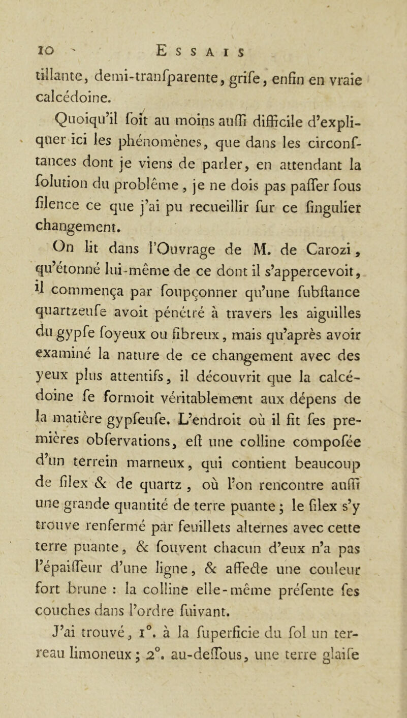tillante, demi-tranfparente, grife, enfin en vraie calcédoine. Quoiqu’il foit au moins auffi difficile d’expli- quer ici les phénomènes, que dans les circonf- tances dont je viens de parler, en attendant la folution du problème , je ne dois pas paffer fous filence ce que j’ai pu recueillir fur ce fingulier changement. On lit dans l’Ouvrage de M. de Carozi, qu’étonné lui-même de ce dont il s’appercevoit, commença par fonpçonner qu’une fubffance quartzeufe avoit pénétré à travers les aiguilles dugypfe foyeux ou fibreux, mais qu’après avoir examiné la nature de ce changement avec des yeux plus attentifs, il découvrit que la calcé- doine fe formoit véritablement aux dépens de la matière gypfeufe. L’endroit où il fit fes pre- mières obfervations, eft une colline compofée d’un terrein marneux, qui contient beaucoup de filex & de quartz , où l’on rencontre auffi une grande quantité de terre puante ; le filex s’y trouve renfermé par feuillets alternes avec cette terre puante, & fou vent chacun d’eux n’a pas l’épaiffeur d’une ligne, & affeéle une couleur fort brune : la colline elle-même préfente fes couches dans l’ordre fuivant. J’ai trouvé, i°. à la fuperficie du fol un ter- reau limoneux; 2°. au-deffous, une terre glaife