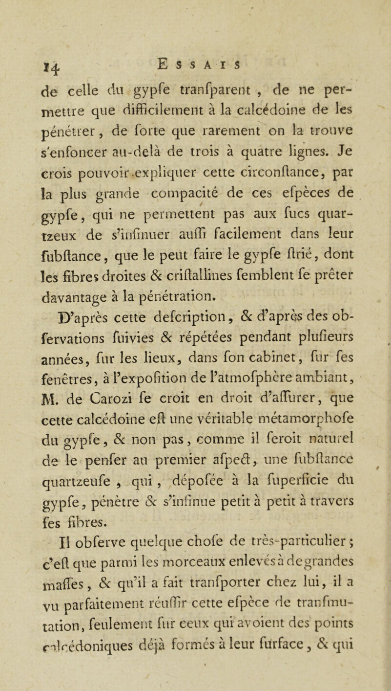 de celle du gypfe tranfparent , de ne per- mettre que difficilement à la calcédoine de les pénétrer, de forte que rarement on la trouve s'enfoncer au-delà de trois à quatre lignes. Je crois pou voir-expliquer cette circonüance, par la plus grande compacité de ces efpèces de gypfe, qui ne permettent pas aux fucs quar- tzeux de s’infinuer auffi facilement dans leur fubftance, que le peut faire le gypfe ftrié, dont les fibres droites & criflallines femblent fe prêter davantage à la pénétration. D’après cette defcription, 8c d’après des ob- fervations fuivies 8c répétées pendant plufieurs années, fur les lieux, dans fon cabinet, fur fes fenêtres, à l’expofition de l’atmofphère ambiant, M. de Carozi fe croit en droit d’aiïurer, que cette calcédoine eft une véritable métamorphofe du gypfe, 8c non pas, comme il feroit naturel de le penfer au premier afped, une fubftance quartzeufe , qui , dépofée à la fuperficie du gypfe, pénètre 8c s’inlinue petit à petit à travers fes fibres. Il obferve quelque chofe de très-particulier ; c’eft que parmi les morceaux enlevés à degrandes maffes, 8c qu’il a fait tranfporter chez lui, il a vu parfaitement réufTir cette efpèce de tranfmu- tation, feulement fur ceux quiavoient des points c^lcédoniques déjà formés à leur fürface, 8c qui