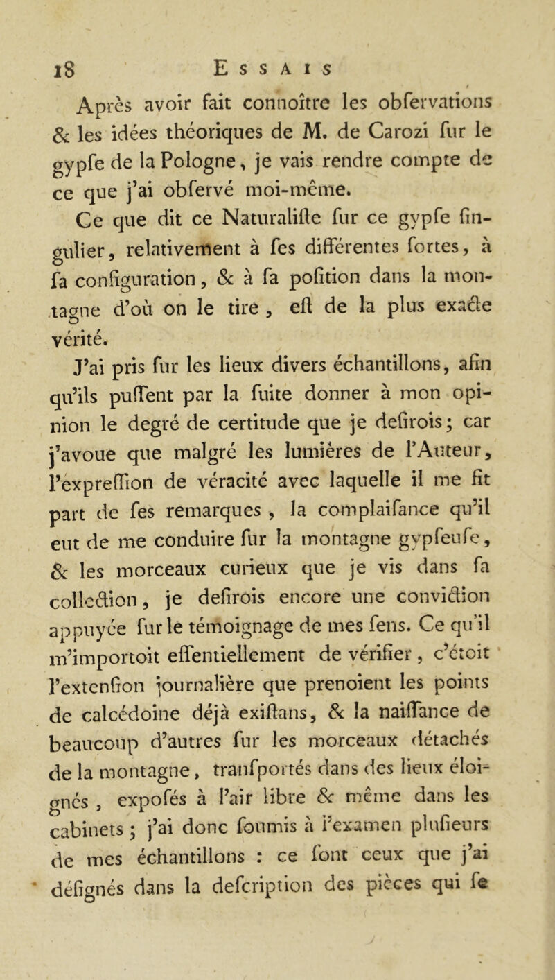 * m 4 Apres avoir fait connoître les obfervations & les idées théoriques de M. de Carozi fur le gypfe de la Pologne, je vais rendre compte de ce que j’ai obfervé moi-même. Ce que dit ce Naturalise fur ce gypfe Sin- gulier, relativement à fes différentes fortes, à fa configuration, & à fa pofition dans la mon- tagne d’où on le tire , eft de la plus exacle o vérité. J’ai pris fur les lieux divers échantillons, afin qu’ils puffent par la fuite donner à mon opi- nion le degré de certitude que je defirois ; car j’avoue que malgré les lumières de P Auteur, l’expreffion de véracité avec laquelle il me fit part de fes remarques , la complaifance qu’il eut de me conduire fur la montagne gypfeufe, & les morceaux curieux que je vis dans fa colleétion, je defirois encore une convidion appuyée furie témoignage de mes fens. Ce qu’il m’importoit eifentiellement de vérifier , c’étoit l’extenfion journalière que prenoient les points de calcédoine déjà exiftans, & la naiifance de beaucoup d’autres fur les morceaux détachés de la montagne, tranfportés dans des lieux éloi- gnés , expofés à l’air libre & même dans les cabinets ; j’ai donc fournis à i’examen plufieurs de mes échantillons : ce font ceux que j’ai défignés dans la defeription des pièces qui f«