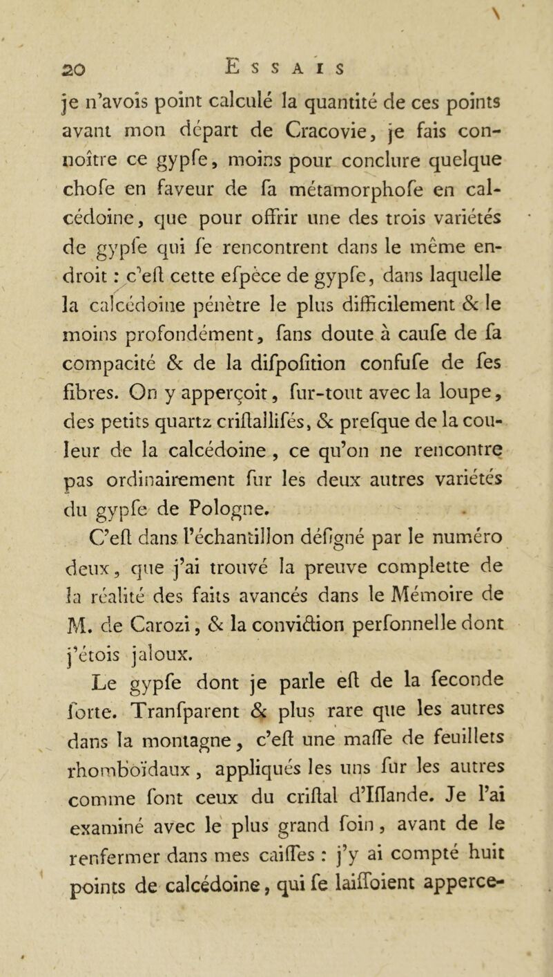 je n’avois point calculé la quantité de ces points avant mon départ de Cracovie, je fais con- noître ce gypfe, moins pour conclure quelque chofe en faveur de fa métamorphofe en cal- cédoine , que pour offrir une des trois variétés de gyple qui fe rencontrent dans le même en- droit : c'efl cette efpèce de gypfe, dans laquelle la calcédoine pénètre le plus difficilement & le moins profondément, fans doute à caufe de fa compacité 8c de la difpofition confufe de fes fibres. On y apperçoit, fur-tout avec la loupe, des petits quartz criftaîlifés, 8c prefque de la cou- leur de la calcédoine , ce qu’on ne rencontre pas ordinairement fur les deux autres variétés du gypfe de Pologne. C’efl dans l’échantillon défigné par le numéro deux, que j’ai trouvé la preuve complette de la réalité des faits avancés dans le Mémoire de M. de Carozi, 8c la conviétion perfonnelle dont j’étois jaloux. Le gypfe dont je parle efl de la fécondé forte. Tranfparent 8c plus rare que les autres dans la montagne, c’eft une malfe de feuillets rhomboïdaux , appliqués les uns fur les autres comme font ceux du criflal d’Iflande. Je l’ai examiné avec le plus grand foin, avant de le renfermer dans mes cailles : j’y ai compté huit points de calcédoine, qui fe laiffoient apperce-