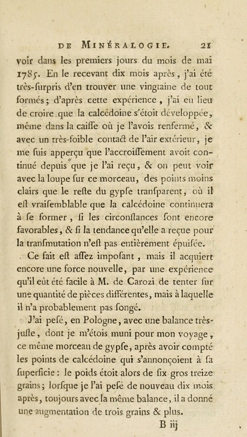 voir dans les premiers jours du mois de mai 178y. En le recevant dix mois après, j’ai été très-furpris d’en trouver une vingtaine de tout formés; d’après cette expérience, j’ai eu lieu de croire que la calcédoine s'étoit développée, même dans la caiffe où je l’avois renfermé, Sc avec un très-foible contad de l’air extérieur, je me fuis apperçu que l’accroiflement avoit con- tinué depuis que je l’ai reçu, & on peut voir avec la loupe fur ce morceau, des points moins clairs que le relie du gypfe tranfparent, où il ed vraifemblable que la calcédoine continuera à fe former , li les circonflances font encore favorables, & fi la tendance qu’elle a reçue pour la tranfmutation n’ell pas entièrement épuifée. Ce fait eft aflez impofant , mais il acquiert encore une force nouvelle, par une expérience qu’il eût été facile à M. de Carozi de tenter fur une quantité de pièces différentes, mais à laquelle il n’a probablement pas fongé. J’ai pefé, en Pologne, avec une balance très- julie , dont je m’étois muni pour mon voyage , ce même morceau de gypfe, après avoir compté les points de calcédoine qui s’annonçoient à fa fuperficie : le poids étoit alors de fix gros treize grains ; lorfque je l’ai pefé de nouveau dix mois après, toujours avec la même balance, il a donné une augmentation de trois grains & plus. B iij