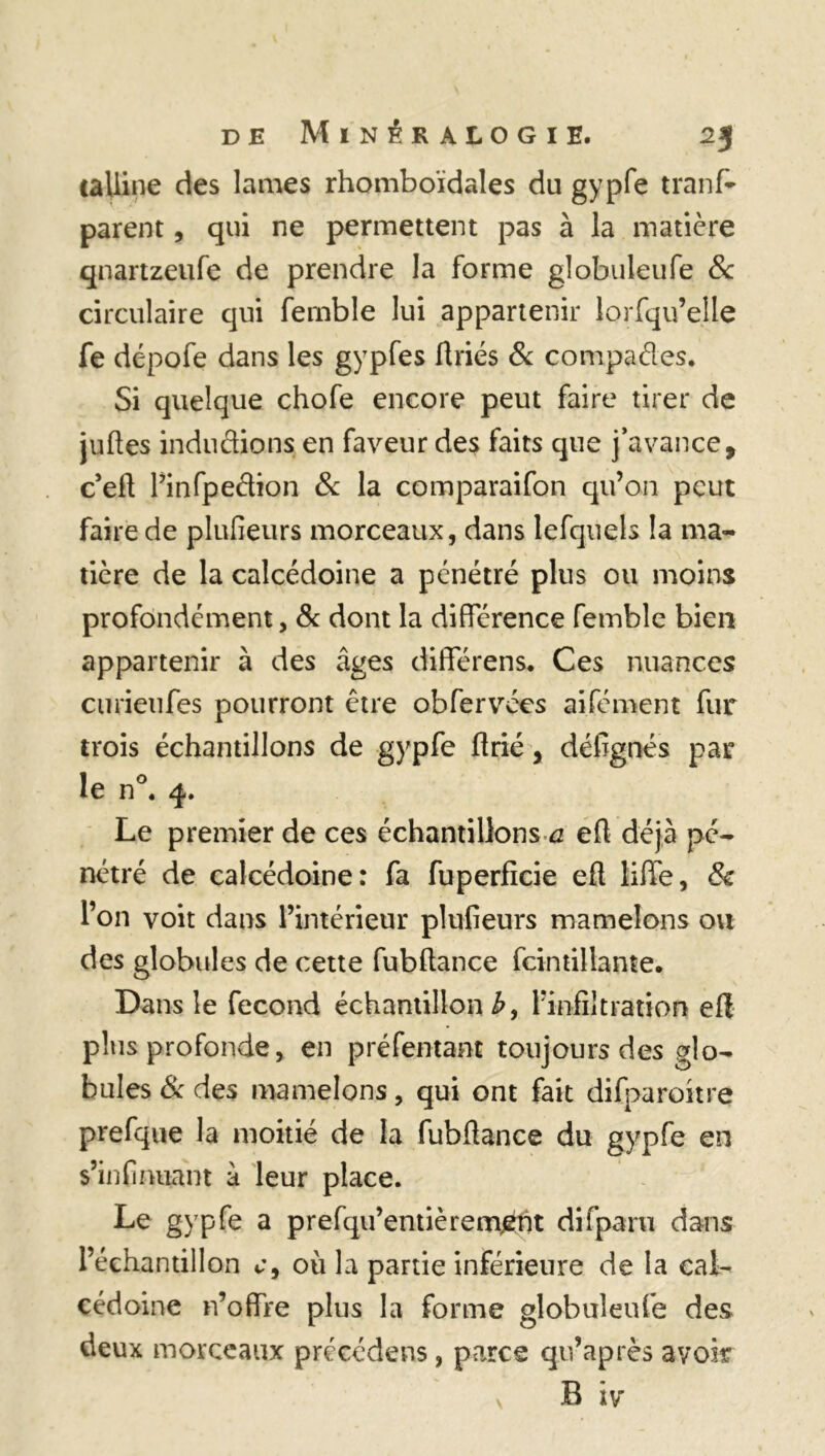 talline des lames rhomboïdales du gypfe tranfc parent, qui ne permettent pas à la matière qnartzeufe de prendre la forme gîobuleufe & circulaire qui fernble lui appartenir lorfqu’elle fe dépofe dans les gypfes flriés 8c compaéles. Si quelque chofe encore peut faire tirer de juftes indudions en faveur des faits que j’avance, c’eh Pinfpedion 8c la comparaifon qu’on peut faire de plufieurs morceaux, dans lefquels la ma- tière de la calcédoine a pénétré plus ou moins profondément, 8c dont la différence fernble bien appartenir à des âges différens. Ces nuances curieufes pourront être obfervées aifément fur trois échantillons de gypfe hrié, défignés par le n°. 4. Le premier de ces échantillons a eh déjà pé- nétré de calcédoine: fa fuperficie eh liffe, & l’on voit dans l’intérieur plufieurs mamelons ou des globules de cette fubhance fcintillante. Dans le fécond échantillon b, l’infiltration eh plus profonde, en pré Tentant toujours des glo- bules 8c des mamelons, qui ont fait difparoitre prefque la moitié de la fubhance du gypfe en s’infinuant à leur place. Le gypfe a prefqu’entiè rem^nt difparu dans l’échantillon c9 où la partie inférieure de la cal- cédoine n’offre plus la forme gîobuleufe des deux morceaux précédens, parce qu’après avoir B iv