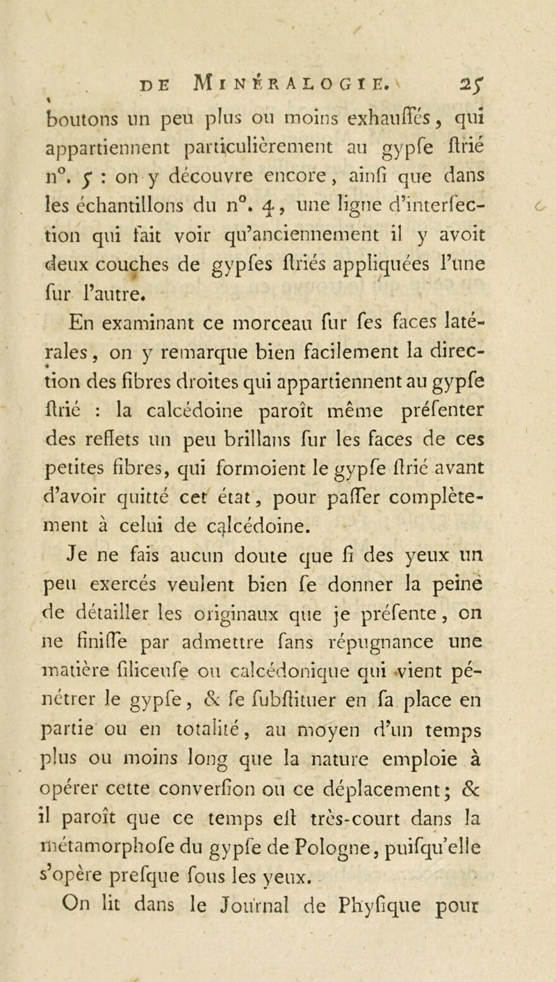 « boutons un peu pins oti moins exhauffés, qui appartiennent particulièrement au gypfe firié n°. y : on y découvre encore, ainfi que dans les échantillons du n°. 4, une ligne d’interfec- tion qui fait voir qu’anciennement il y avoit deux couches de gypfes firiés appliquées l’une fur l’autre. En examinant ce morceau fur fes faces laté- rales , on y remarque bien facilement la direc- tion des fibres droites qui appartiennent au gypfe fine : la calcédoine paroît même préfenter des reflets un peu brilîans fur les faces de ces petites fibres, qui formoient le gypfe flrié avant d’avoir quitté cet état, pour paiïer complète- ment à celui de calcédoine. Je ne fais aucun doute que fi des yeux un peu exercés veulent bien fe donner la peine de détailler les originaux que je préfente, on ne finifle par admettre fans répugnance une matière filiceufe ou calcédonique qui -vient pé- nétrer le gypfe, & fe fubfiituer en fa place en partie ou en totalité, au moyen d’un temps plus ou moins long que la nature emploie à opérer cette converfion ou ce déplacement; & il paroît que ce temps eit très-court dans la métamorphofe du gypfe de Pologne, puifqu’eîle s’opère prefque fous les yeux. On lit dans le Journal de Phyfique pour