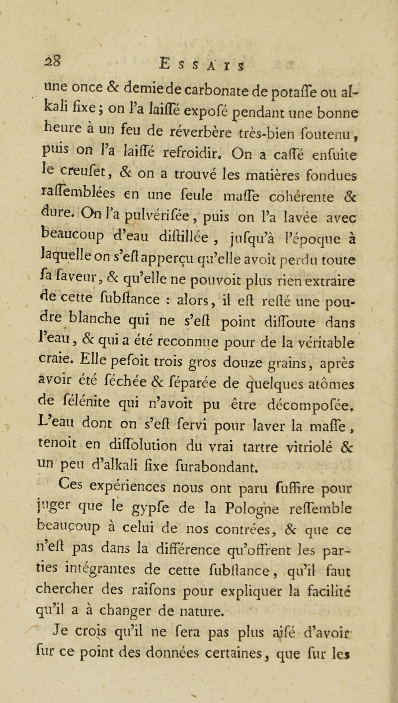 une once & demie de carbonate de potaffe ou al- kali fixe ; on 1 a laiffe expofé pendant une bonne beiue à un feu de réverbère très-bien foutenu, puis on i’a laiffe refroidir. On a caffé enfuite le creufet, 8c on a trouvé les matières fondues raffemblées en une feule mafTe cohérente 8c dure. On 1 a pulvérifée , puis on l’a lavée avec beaucoup d’eau diflillée , jnfqu’à l’époque à laquelle on s eflapperçu qu’elle a voit perdu toute fa faveur, 8c qu’elle ne pouvoir plus rien extraire de cette fubflance : alors > il eft relié une pou- dre blanche qui ne s’efi point diffoute dans 1 eau, 8c qui a été reconnue pour de la véritable craie. Elle pefoit trois gros douze grains, après avoir été féchée 8c féparée de quelques atomes de félénite qui n’avoit pu être décompofée. L eau dont on s’efi fervi pour laver la mafle, tenoit en diffolution du vrai tartre vitriolé 8c un peu d’alkaii fixe furabondant. Ces expériences nous ont paru fuffire pour juger que le gypfe de la Pologne refTemble beaucoup a celui de nos contrées, 8c que ce n efl pas dans la différence qu’offrent les par- ties intégrantes de cette fubilance, qu’il faut chercher des raifons pour expliquer la facilité qu’il a à changer de nature. Je crois qu’il ne fera pas plus ajfé d’avoir fur ce point des données certaines, que fur les