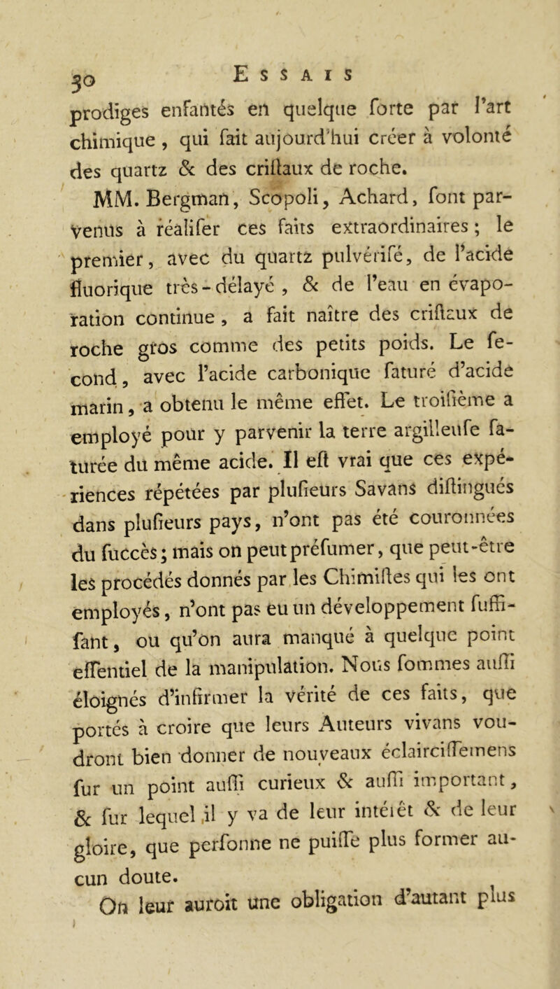 prodiges enfantés en quelque forte par l’art chimique , qui fait aujourd'hui créer à volonté des quartz & des criflaux de roche. MM. Bergman, Scopoli, Achard, font par- venus à réalifer ces faits extraordinaires ; le premier, avec du quartz pulvérifé, de l’acide fluorique très-délayé, & de l’eau en évapo- ration continue , a fait naître des cuftaux de roche gros comme des petits poids. Le fé- cond, avec l’acide carbonique faturé d’acide marin, a obtenu le même effet. Le troifième a employé pour y parvenir la terre argilleufe fa- turée du meme acide. Il eft vrai que ce^ expé- riences répétées par plufieurs Savans diftingués dans plufieurs pays, n’ont pas été couronnées du fuccès; mais on peut préfumer, que peut-être les procédés donnés par les Chimilles qui les ont employés, n’ont pas eu un développement fuffi- fant, ou qu’on aura manqué à quelque point effentiel de la manipulation. Nous fournies auffi éloignés d’infirmer la vérité de ces faits, que portés à croire que leurs Auteurs vivans vou- dront bien donner de nouveaux éclairciffemens fur un point auffi curieux & auffi important, & fur lequel il y va de leur intéiêt & de leur \ gloire, que pcrfonne ne puiffe plus former au- cun doute. Qfl leur auroit une obligation d autant puis »