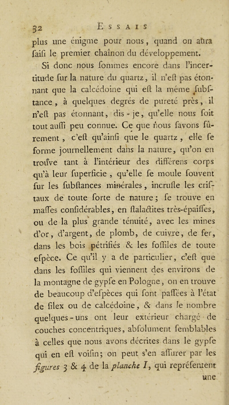 Essais plus une énigme pour nous, quand on atira faifi le premier chaînon du développement. Si donc nous fommes encore dans l’incer- titude fur la nature du quartz, il n’eft pas éton- nant que la calcédoine qui eft la meme fubf- tance , à quelques degrés de pureté près, il n’eft pas étonnant, dis-je, qu’elle nous foit tout auffi peu connue. Ce que nous favons fû- rement , c’eft qu’ainfi que le quartz , elle fe forme journellement dans la nature, qu’on en trouve tant à l’intérieur des differens corps qu’à leur fuperficie , qu’elle fe moule fou vent fur les fubftances minérales, incrufte les crif- taux de toute forte de nature ; fe trouve en malles confidérables, en ftaladites très-épaiffes, ou de la plus grande ténuité, avec les mines d’or, d’argent, de plomb, de cuivre, de fer, dans les bois pétrifiés & les foftiles de toute efpèce. Ce qu’il y a de particulier, c’eft que dans les foftiles qui viennent des environs de la montagne de gypfe en Pologne, on en trouve de beaucoup d’efpèces qui font paftees à l’état de filex ou de calcédoine, & dans le nombre 1 4 quelques-uns ont leur extérieur chargé de couches concentriques, abfolument femblables à celles que nous avons décrites dans le gypfe qui en eft voifm; on peut s’en afturer par les figures 3 & 4 de la planche I, qui repréfement une