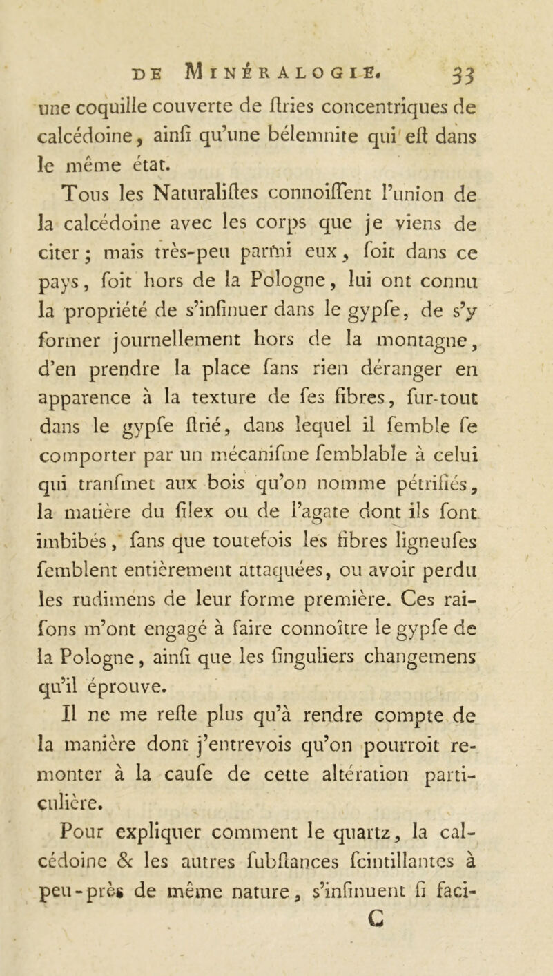 une coquille couverte de firies concentriques de calcédoine, ainfi qu’une bélemnite qui efi dans le même état. Tous les Naturalises connoiflent l’union de la calcédoine avec les corps que je viens de citer ; mais très-peu parfni eux, foit dans ce pays, Toit hors de la Pologne, lui ont connu la propriété de s’infinuer dans le gypfe, de s’y former journellement hors de la montagne, d’en prendre la place fans rien déranger en apparence à la texture de fes fibres, fur-tout dans le gypfe firié, dans lequel il fembîe fe comporter par lin mécanifme Semblable à celui qui tranfmet aux bois qu’on nomme pétrifiés, la matière du filex ou de l’agate dont ils font imbibés, fans que toutefois les fibres ligneufes femblent entièrement attaquées, ou avoir perdu les rudimens de leur forme première. Ces rai- fons m’ont engagé à faire connoître le gypfe de la Pologne, ainfi que les Singuliers changemens qu’il éprouve. Il ne me refie plus qu’à rendre compte de la manière dont j’entrevois qu’on pourroit re- monter à la caufe de cette altération parti- culière. Pour expliquer comment le quartz, la cal- cédoine & les autres fubflances Scintillantes à peu-près de même nature, s’infinuent fi faci- C