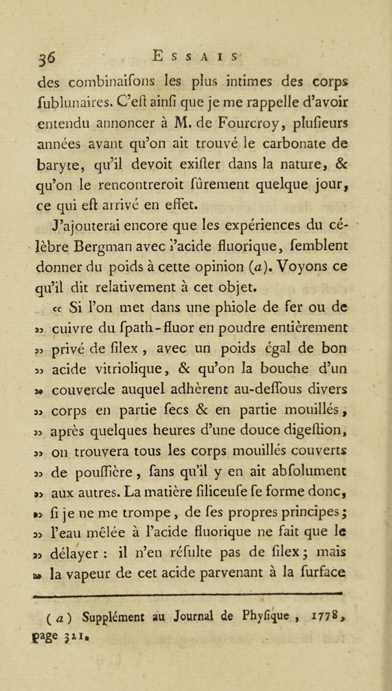 des combinaifons les plus intimes des corps fublunaires. C’eft ainfi que je me rappelle d’avoir entendu annoncer à M. de Fourcroy, plufieurs années avant qu’on ait trouvé le carbonate de baryte, qu’il devoit exifler dans la nature, & qu’on le rencontreroit fûrement quelque jour, ce qui eft arrivé en effet. J’ajouterai encore que les expériences du cé- lèbre Bergman avec l’acide fluorique, femblent donner du poids à cette opinion (a). Voyons ce qu’il dit relativement à cet objet. « Si l’on met dans une phiole de fer ou de « cuivre du fpath- fluor en poudre entièrement 33 privé de filex , avec un poids égal de bon 33 acide vitriolique, 8c qu’on la bouche d’un *» couvercle auquel adhèrent au-deffous divers 3> corps en partie fecs 8c en partie mouillés, 33 après quelques heures d’une douce digeüion, 33 on trouvera tous les corps mouillés couverts 33 de pouiïière , fans qu’il y en ait abfolument »3 aux autres. La matière filiceufe fe forme donc, •3 fi je ne me trompe, de fes propres principes ; 33 l’eau mêlée à l’acide fluorique ne fait que le 33 délayer : il n’en réfulte pas de filex ; mais a» la vapeur de cet acide parvenant à la furface (a) Supplément au Journal de Phyfi^ue , 1778, çage iiu