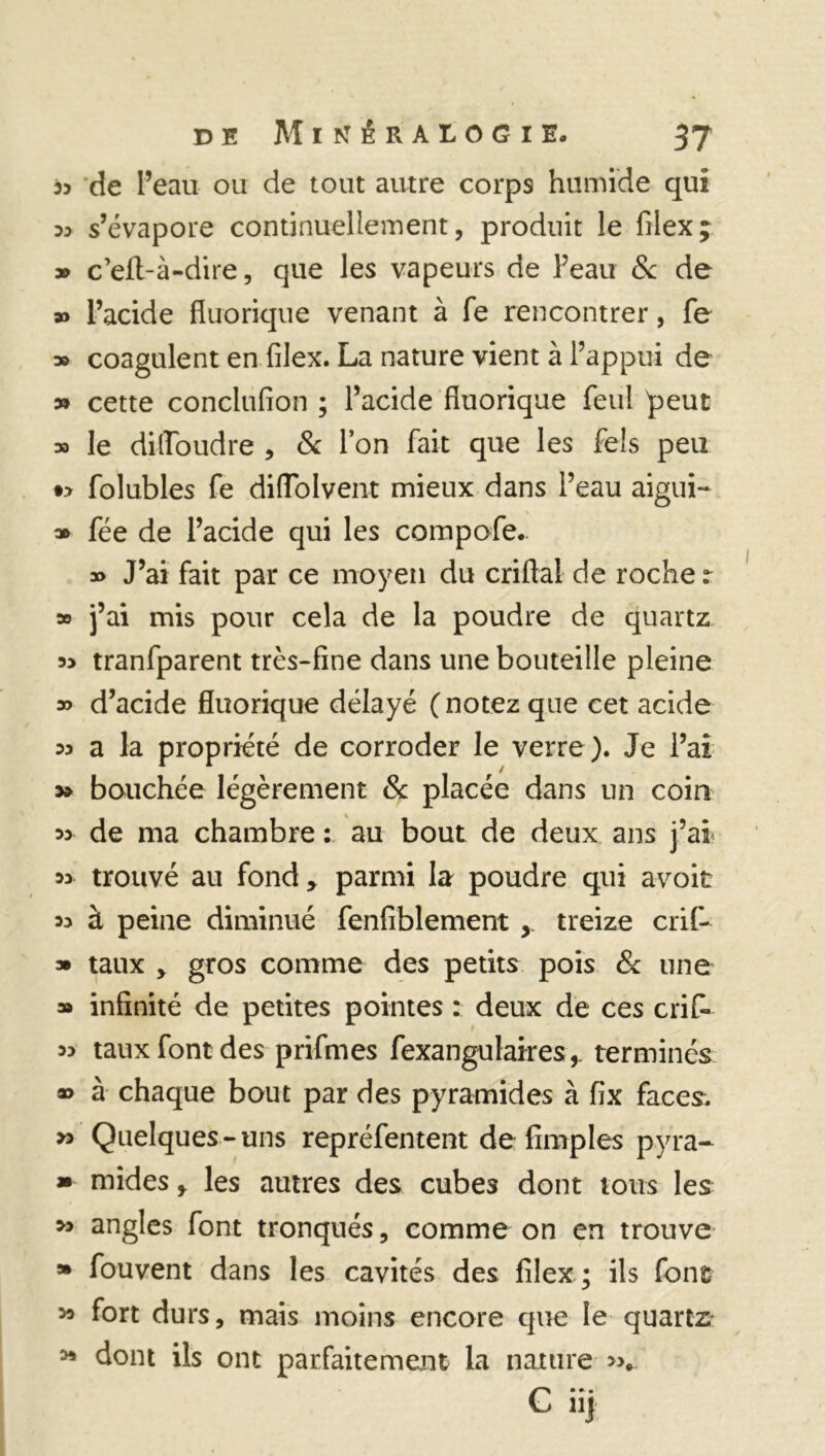 de l’eau ou de tout autre corps humide qui ^ s’évapore continuellement, produit le filex; » c’efl-à-dire, que les vapeurs de Peau 8c de » l’acide fluorique venant à fe rencontrer, fe » coagulent en filex. La nature vient à l’appui de » cette conclufion ; l’acide fluorique feul peut » le dilToudre , 8c l’on fait que les fels peu •> folubles fe diffolvent mieux dans l’eau aigui- » fée de l’acide qui les compofe. » J’ai fait par ce moyen du enfla! de roche r » j’ai mis pour cela de la poudre de quartz 55 tranfparent très-fine dans une bouteille pleine » d’acide fluorique délayé (notez que cet acide 55 a la propriété de corroder le verre). Je l’ai 5* bouchée légèrement 8c placée dans un coin 5> de ma chambre : au bout de deux ans j’ai 5> trouvé au fondparmi la poudre qui avoit 55 à peine diminué fenfiblement treize crif- » taux , gros comme des petits pois 8c une » infinité de petites pointes : deux de ces cri fi* 55 taux font des p ri fines fexangulairesterminés a» à chaque bout par des pyramides à fix faces. » Quelques-uns repréfentent de Amples pyra- * mides * les autres des cubes dont tous les >5 angles font tronqués, comme on en trouve » fouvent dans les cavités des filex ; ils font 55 fort durs, mais moins encore que le quartz* 55 dont ils ont parfaitement la nature »*. C nj