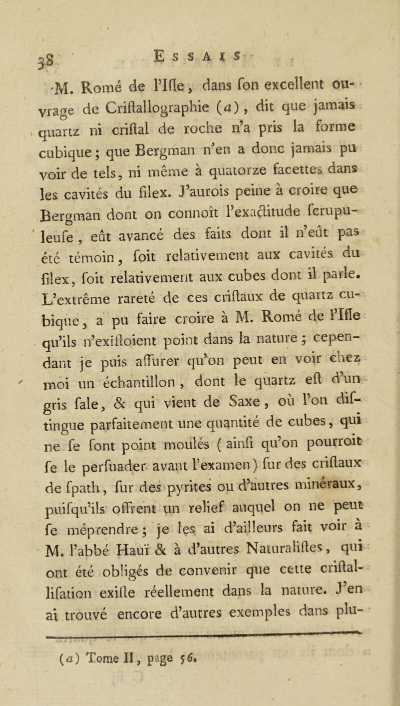 58: M. Rome de l’Ifle, dans fon excellent ou- vrage de Criftallographie (d), dit que jamais « quartz ni criflal de roche n’a pris la forme cubique ; que Bergman n'en a donc jamais pu voir de tels, ni même à quatorze facettes dans les cavités du hlex. J’aurois peine a croire que Bergman dont on connoit 1 exaéhtude fcrupu- * Jeufe , eût avancé des faits dont il neut pas été témoin, foit relativement aux cavités du filex, foit relativement aux cubes dont il parle. L’extrême rareté de ces criflaux de quaitz cu- bique 5 a pu faire croire à M. Romé de l’Ifle qu’ils n’exifloient point dans la nature ; cepen- dant je puis afïurer qu’on peut en voir cnez ' nioi un échantillon , dont le quartz eh d un gris fale , & qui vient de Saxe , où l’on dis- tingue parfaitement une quantité de cubes, qui ne fe font point moulés ( ainfi qu’on pourroit fe le perfuader avant l’examen ) fur des criflaux de fpath, fur des pyrites ou d’autres minéraux, puifqu’ils offrent un relief auquel on ne peut fe méprendre; je les ai d’ailleurs fait voir à M. l’abbé Hauï & à d’autres Naturalises, qui ont été obligés de convenir que cette criftal- lifation exille réellement dans la nature. J en ai trouvé encore d’autres exemples dans plu- (a) Tome II, page 56.