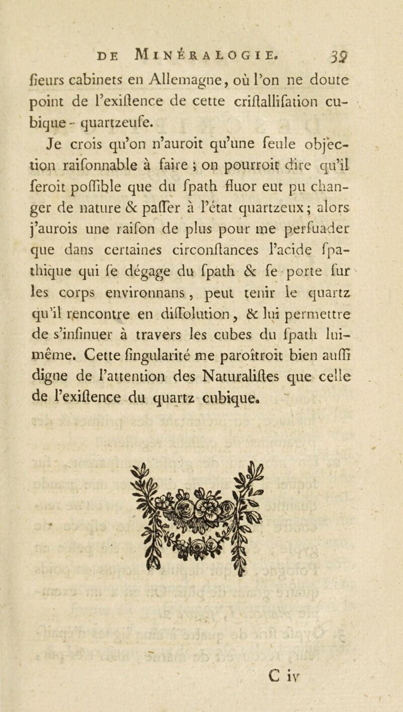 fleurs cabinets en Allemagne, où l’on ne doute point de l’exiflence de cette criflallifation cu- bique'' quartzeufe. Je crois qu’on n’auroit qu’une feule objec- tion raifonnable à faire ; on pourroit dire qu’il feroit pofflble que du fpath fluor eut pu chan- ger de nature & pafler à l’état quartzeux; alors j’aurois une raifon de plus pour me perfuader que dans certaines circonflances l’acide fpa- thique qui fe dégage du fpath & fe porte fur les corps environnans, peut tenir le quartz qu’il rencontre en difTolution, & lui permettre de s’infinuer à travers les cubes du fpath lui- même. Cette Angularité me paroîtroit bien aufli digne de l’attention des Naturaliftes que celle de l’exiflence du quartz cubique.