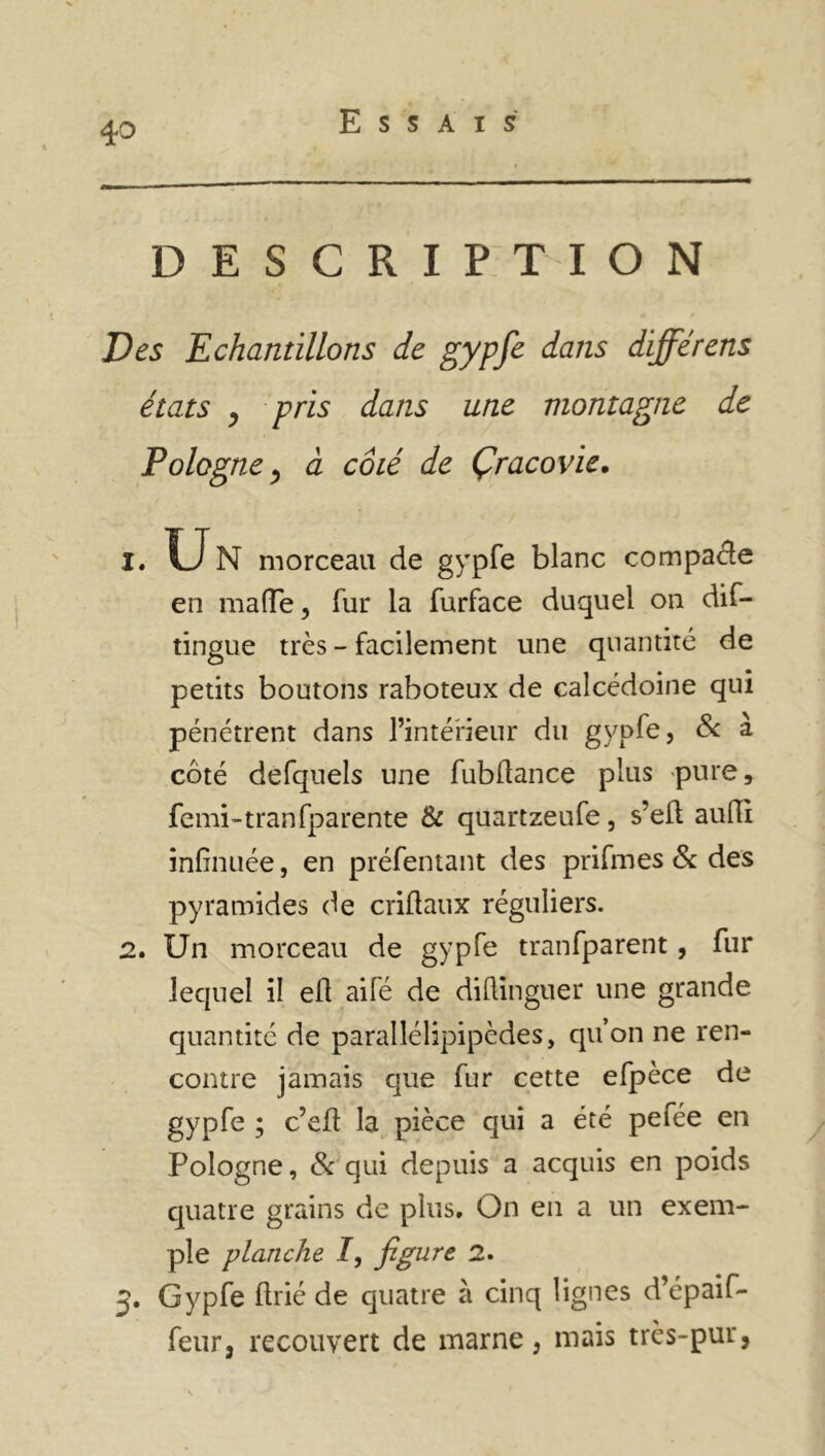 Essais DESCRIPTION Des Echantillons de gypfe dans différens états , pris dans une montagne de Pologne, à côté de Çracovie. 1. U N morceau de gypfe blanc compacte en ma (Te, fur la furface duquel on dis- tingue très - facilement une quantité de petits boutons raboteux de calcédoine qui pénétrent dans l’intérieur du gypfe, & à côté defquels une fubüance plus pure, femi-tranfparente & quartzeufe, s’eft aufti infînuée, en préfentant des prifmes & des pyramides de criftaux réguliers. 2. Un morceau de gypfe tranfparent, fur lequel il eü aifé de diftinguer une grande quantité de parallélipipèdes, qu’on ne ren- contre jamais que fur cette efpèce de gypfe ; c’eft la pièce qui a été pefée en Pologne, 8c qui depuis a acquis en poids quatre grains de plus. On en a un exem- ple planche /, figure 2. 3. Gypfe flrié de quatre à cinq lignes d’épaif- feur, recouvert de marne, mais très-pur,