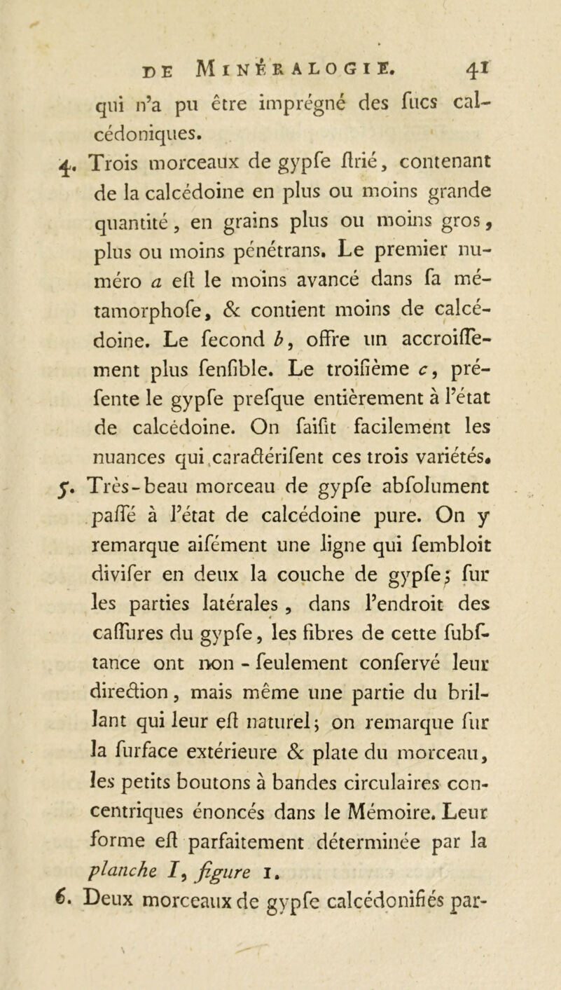 qui n’a pu être imprégné des ftics cal- cédoniques. 4. Trois morceaux de gypfe flrié, contenant de la calcédoine en plus ou moins grande quantité, en grains plus ou moins gros, plus ou moins pénétrans. Le premier nu- méro a efl le moins avancé dans fa mé- tamorphofe, & contient moins de calcé- doine. Le fécond b, offre un accroiffe- ment plus fenfible. Le troifième c, pré- fente le gypfe prefque entièrement à l’état de calcédoine. On faifit facilement les nuances qui .caradérifent ces trois variétés# y. Très-beau morceau de gypfe abfolument paffé à l’état de calcédoine pure. On y remarque aifément une ligne qui fembloit divifer en deux la couche de gypfe ; fur les parties latérales , dans l’endroit des caffures du gypfe, les fibres de cette fubf* tance ont non - feulement confervé leur diredion, mais même une partie du bril- lant qui leur efl naturel; on remarque fur la furface extérieure 8c plate du morceau, les petits boutons à bandes circulaires con- centriques énoncés dans le Mémoire. Leur forme efl parfaitement déterminée par la planche /, figure I. 6. Deux morceaux de gypfe calcédonifiés par-