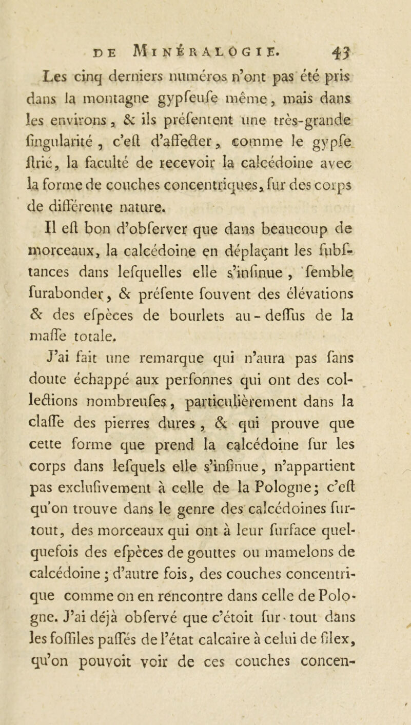 , \ de Minéralogie. 4 J Les cinq derniers numéros n’ont pas été pris dans Ja montagne gypfeufe même, mais dans les environs , & ils préfentent une très-grande fingularité , c’efl d’affeéler, comme le gypfe Prie, la faculté de recevoir la calcédoine avec la forme de couches concentriques * fur des corps de différente nature. Il eft bon d’obferver que dans beaucoup de morceaux, la calcédoine en déplaçant les fubf- tances dans lefquelles elle s’infinue , femble furabonder, & préfente fouvent des élévations & des efpèces de bourlets au - deffus de la maffe totale. J’ai fait une remarque qui n’aura pas fans doute échappé aux perfonnes qui ont des col- ledions nombreufes, particulièrement dans la claffe des pierres dures , & qui prouve que cette forme que prend la calcédoine fur les corps dans lefquels elle s’infinue, n’appartient pas exclufivement à celle de la Pologne; c’efl qu’on trouve dans le genre des calcédoines fur- tout, des morceaux qui ont à leur furface quel- quefois des efpèces de gouttes ou mamelons de calcédoine ; d’autre fois, des couches concentri- que comme on en rencontre dans celle de Polo- gne. J’ai déjà obfervé que c’ctoit fur-tout dans les foffiles paffés de l’état calcaire à celui de filex, qu’on pouvoit voir de ces couches concen-