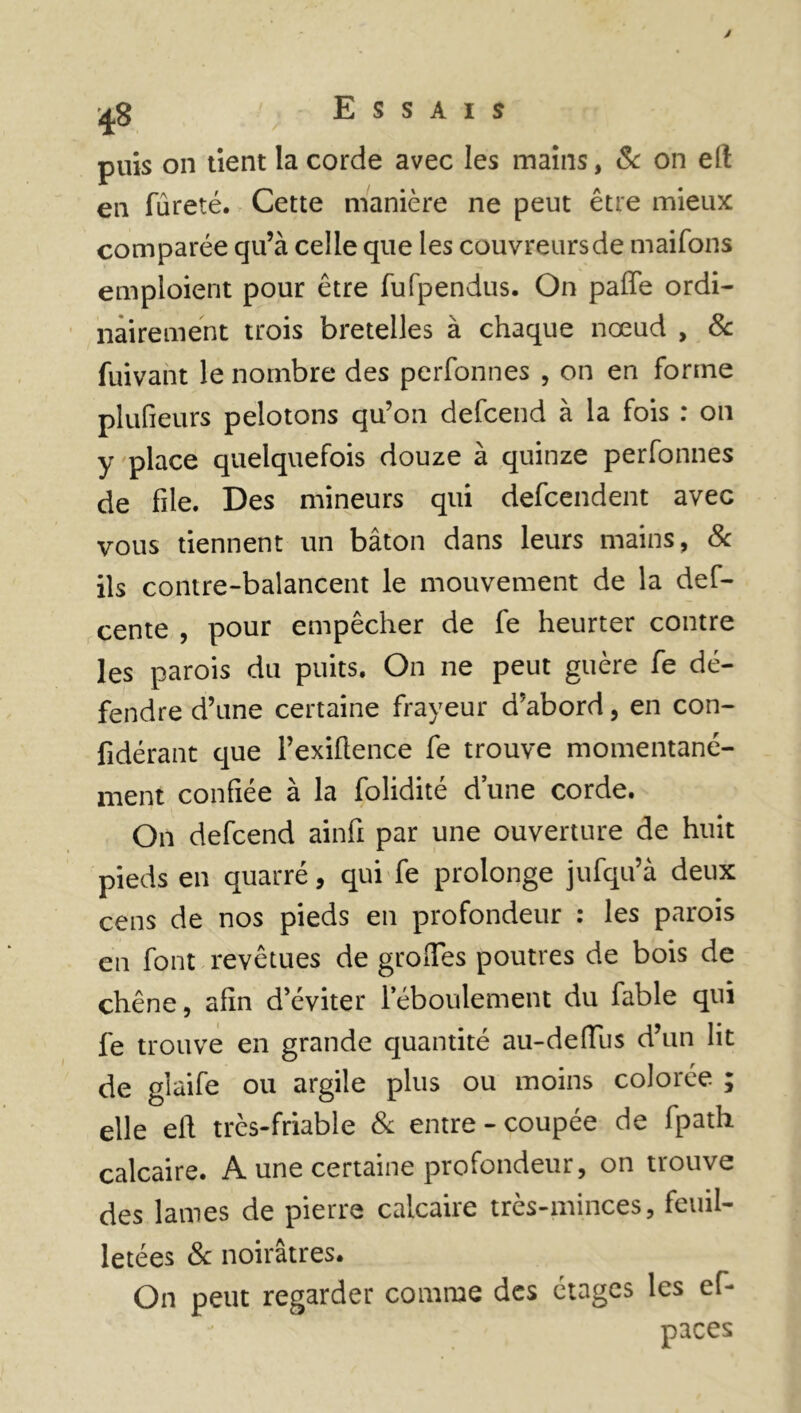 y ^8 Essais puis on tient la corde avec les mains, & on eft en fureté. Cette manière ne peut être mieux comparée qu’à celle que les couvreurs de maifons emploient pour être fufpendus. On pâlie ordi- nairement trois bretelles à chaque nœud , 8c fuivant le nombre des perfonnes , on en forme plufieurs pelotons qu’on defcend à la fois : on y place quelquefois douze à quinze perfonnes de file. Des mineurs qui defcendent avec vous tiennent un bâton dans leurs mains, 8c ils contre-balancent le mouvement de la def- cente , pour empêcher de fe heurter contre les parois du puits. On ne peut guère fe dé- fendre d’une certaine frayeur d’abord, en con- lidérant que l’exiftence fe trouve momentané- ment confiée à la folidité d’une corde. On defcend ainfi par une ouverture de huit pieds en quarré, qui fe prolonge jufqu’à deux cens de nos pieds en profondeur : les parois en font revêtues de groiles poutres de bois de chêne, afin d’éviter l’éboulement du fable qui fe trouve en grande quantité au-deiïus d’un lit de gîaife ou argile plus ou moins colorée ; elle ell très-friable & entre-coupée de fpath calcaire. A une certaine profondeur, on trouve des lames de pierre calcaire très-minces, feuil- letées 8c noirâtres. On peut regarder comme des étages les ef- paces