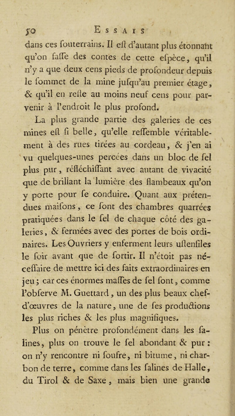 £0 E S S A I S dans ces fouterrains. II ell d’autant plus étonnaht qu’on faîFe des contes de cette elpèce, qu’il n’y a que deux cens pieds de profondeur depuis le lommet de la mine jufqu’au premier étage, Sc qu’il en relie au moins neuf cens pour par- venir à l’endroit le plus profond. La plus grande partie des galeries de ces mines efl fi belle, qu’elle relîemble véritable- ment à des rues tirées au cordeau, & j’en ai vu quelques-unes percées dans un bloc de fel plus pur, réfléchiflant avec autant de vivacité que de brillant la lumière des flambeaux qu’on y porte pour fe conduire. Quant aux préten- dues maifons, ce font des chambres quarrées pratiquées dans le fel de chaque côté des ga- leries , & fermées avec des portes de bois ordi- naires. Les Ouvriers y enferment leurs uflenfiles le foir avant que de fortir. Il n’étoit pas né- ceffaire de mettre ici des faits extraordinaires en jeu ; car ces énormes malles de fel font, comme l’obferve M. Guettard, un des plus beaux chef- d’œuvres de la nature, une de fes productions les plus riches & les plus magnifiques. Plus on pénètre profondément dans les fa- lines, plus on trouve le fel abondant & pur: on n’y rencontre ni foufre, ni bitume, ni char- bon de terre, comme dans les falines de Halle, du Tirol & de Saxe , mais bien une grande