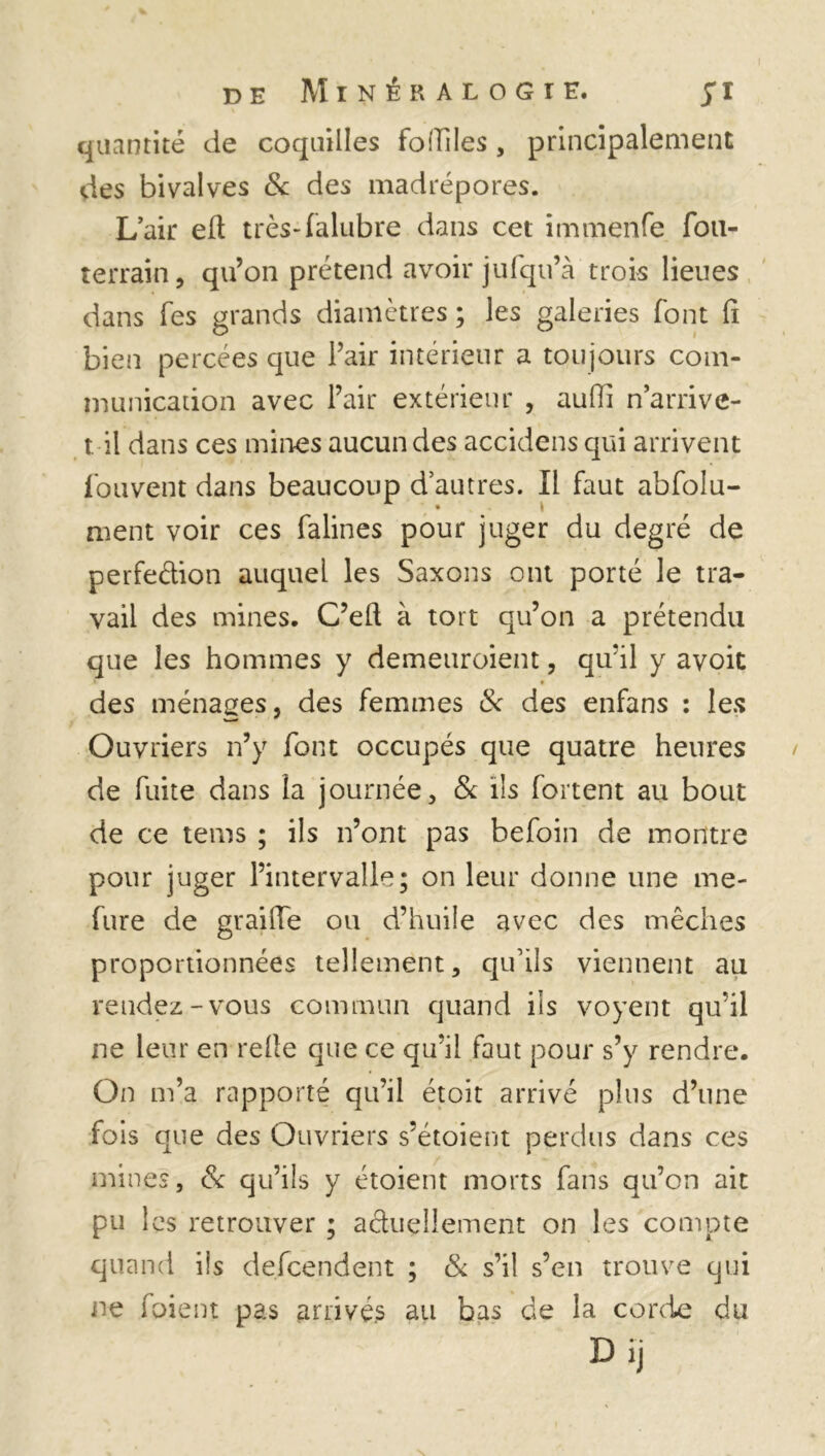 quantité de coquilles fbfTiIes, principalement des bivalves & des madrépores. L’air efi très-falubre dans cet immenfe fou- terrain, qu’on prétend avoir jufqu’à trois lieues dans fes grands diamètres ; les galeries font fi bien percées que l’air intérieur a toujours com- munication avec l’air extérieur , auffi n’arrive- t. il dans ces mines aucun des accidens qui arrivent Couvent dans beaucoup d’autres. Il faut abfolu- ment voir ces falines pour juger du degré de perfedion auquel les Saxons ont porté le tra- vail des mines. C’eft à tort qu’on a prétendu que les hommes y demeuroient, qu’il y avoit des ménages, des femmes & des enfans : les Ouvriers n’y font occupés que quatre heures de fuite dans la journée, & ils fortent au bout de ce tenus ; ils n’ont pas befoin de montre pour juger l’intervalle; on leur donne une me- fure de graille ou d’huile avec des mèches proportionnées tellement, qu’ils viennent au rendez-vous commun quand ils voyent qu'il ne leur en relie que ce qu’il faut pour s’y rendre. On m’a rapporté qu’il étoit arrivé plus d’une fois que des Ouvriers s’étoient perdus dans ces mines, & qu’ils y étoient morts fans qu’on ait pu les retrouver ; adueilement on les compte quand ils defeendent ; & s’il s’en trouve qui ne fuient pas arrivés au bas de la corde du D ij