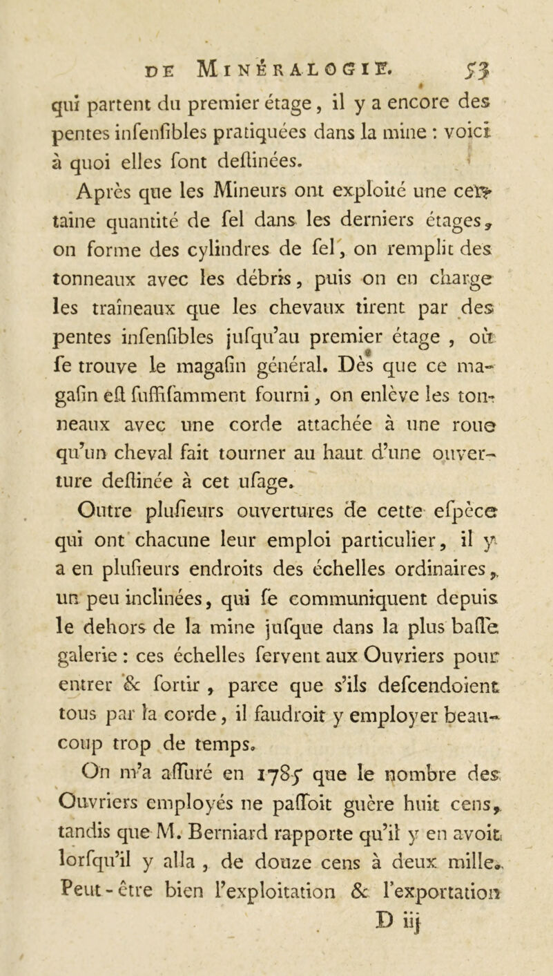 ê qui partent du premier étage, il y a encore des pentes infenfibles pratiquées dans la mine : voici à quoi elles font deûinées. Après que les Mineurs ont exploité une cet?* taine quantité de Tel dans les derniers étages, on forme des cylindres de fel, on remplit des tonneaux avec les débris, puis on en charge les traîneaux que les chevaux tirent par des. pentes infenfibles jufqu’au premier étage , oit fe trouve le magafin général. Dès que ce ma- gafin eh fuffifamment fourni, on enlève les ton- neaux avec une corde attachée à une roue qu’un cheval fait tourner au haut d’une ouver- ture deftinée à cet ufage. Outre plufïeurs ouvertures de cette efpèce qui ont chacune leur emploi particulier, il y a en plufieurs endroits des échelles ordinaires ^ un peu inclinées, qui fe communiquent depuis le dehors de la mine jufque dans la plus balle; galerie : ces échelles fervent aux Ouvriers pour entrer Sc fortir , parce que s’ils defcendoient tous par la corde, il faudroit y employer beau- coup trop de temps. On m’a afluré en 178y que le nombre des Ouvriers employés ne paffoit guère huit cens,, tandis que M. Berniard rapporte qu’il y en avoir lorfqifil y alla , de douze cens à deux mille.. Peut-être bien l’exploitation & l’exportation D iij
