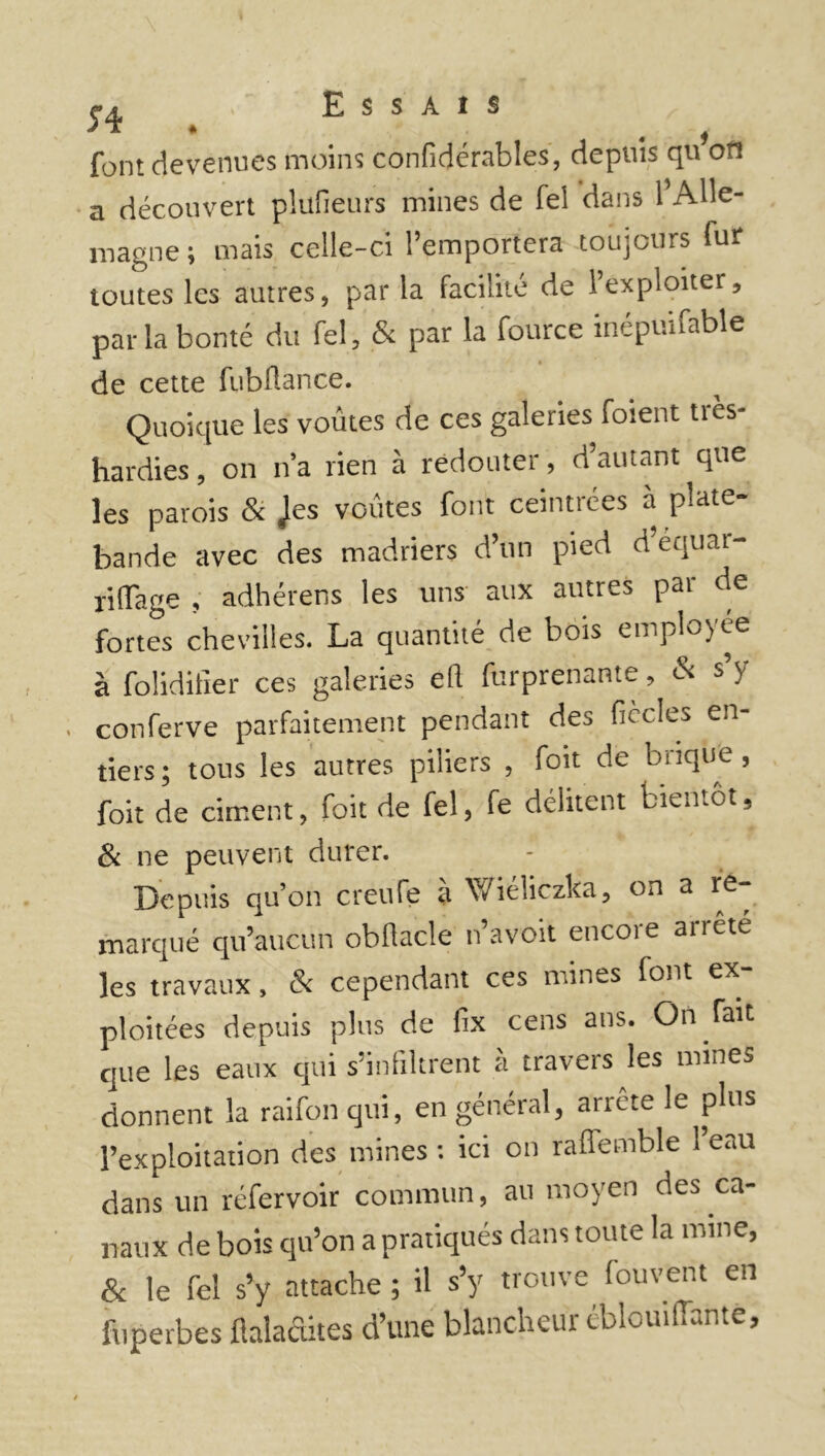 font devenues moins confidérables, depuis qu on a découvert plufieurs mines de fel dans 1 Alle- magne ; mais celle-ci l’emportera toujours fur toutes les autres, par la facilité de l’exploiter, parla bonté du fel, & par la fource inépuifable de cette fubüance. Quoique les voûtes de ces galeries foient très- hardies , on n’a rien à redouter, d’autant que les parois & Jes voûtes font ceint!ces a plate bande avec des madriers d’un pied d’equar- riffage , adhérens les uns aux autres par de fortes chevilles. La quantité de bois emplojée à folidifier ces galeries ell furprenante, & s’y conferve parfaitement pendant des fiècles en- tiers ; tous les autres piliers , foit de brique, foit de ciment, foit de fel, fe délitent bientôt. & ne peuvent durer. Depuis qu’on creufe à Wioliczka, on a re marqué qu’aucun obflacle n’avoit encore arrête les travaux, & cependant ces mines font ex ploitées depuis plus de fix cens ans. On fait que les eaux qui s’infiltrent à travers les mines donnent la raifon qui, en général, arrête le plus l’exploitation des mines : ici on raflemble 1 eau dans un réfervoir commun, au moyen des ca- naux de bois qu’on a pratiqués dans toute la mine, & le fel s’y attache ; il s’y trouve fouvent en fuperbes ftaladites d’une blancheur éblouifïantè.
