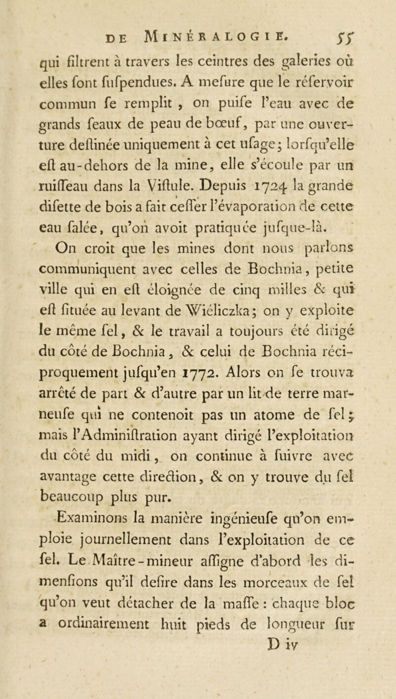 qui filtrent à travers les ceintres des galeries où elles font fufpendiies. A mefure que le réfer.voir commun fe remplit , on puife l’eau avec de grands féaux de peau de bœuf, par une ouver- ture deftinée uniquement à cet ufage; îorfqu’elle efiau-dehors de la mine, elle s’écoule par un ruiffeau dans la Vifiule. Depuis 1724 la grande difette de bois a fait cefler l’évaporation de cette eau falée, qu’on avoit pratiquée jufque-là. On croit que les mines dont nous parlons communiquent avec celles de Bochnia, petite ville qui en elt éloignée de cinq milles & qui efi fituée au levant de Wiéliczka; on y exploite le même fel, & le travail a toujours été dirigé du côté de Bochnia, & celui de Bochnia réci- proquement jufqu’en 1772. Alors on fe trouva arreté de part & d’autre par un lit de terre mar- neufe qui ne contenoit pas un atome de fel mais l’Adminiflration ayant dirigé l’exploitation du côté du midi, on continue à fuivre avec avantage cette diredion, 8c on y trouve du fel beaucoup plus pur. Examinons la manière ingénieufe qu’on em- ploie journellement dans l’exploitation de ce fel. Le Maître-mineur affigne d abord les di- menfions qu’il defire dans les morceaux de fel qu’on veut détacher de la maffe : chaque bloc a ordinairement huit pieds de longueur fur D iy