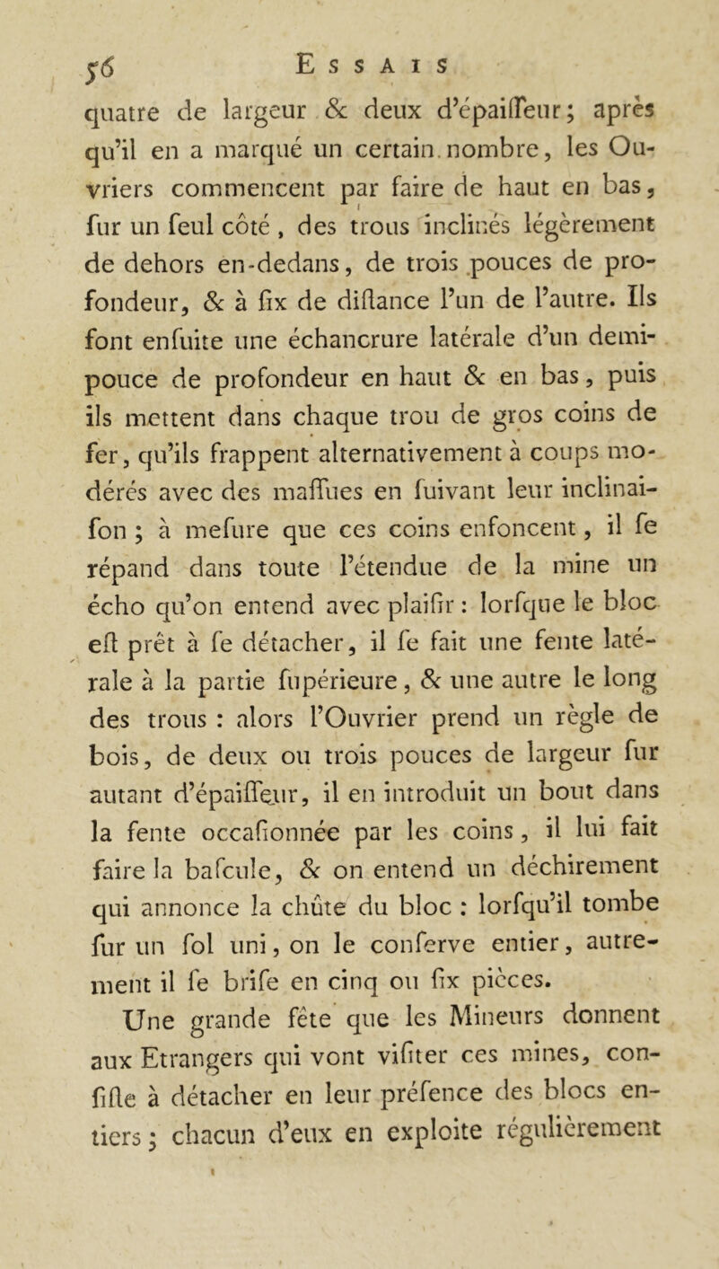 quatre de largeur & deux d’épaifleur ; après qu’il en a marqué un certain, nombre, les Ou- vriers commencent par faire de haut en bas , fur un feul côté , des trous inclinés légèrement de dehors en-dedans, de trois pouces de pro- fondeur, 8c à fix de diflance l’un de l’autre. Us font enfuite une échancrure latérale d’un demi- pouce de profondeur en haut 8c en bas, puis ils mettent dans chaque trou de gros coins de fer, qu’ils frappent alternativement à coups mo- dérés avec des maflues en fuivant leur inclinai- fon ; à mefure que ces coins enfoncent, il fe répand dans toute l’étendue de la mine un écho qu’on entend avec plaifir : lorfque le bloc eh prêt à fe détacher, il fe fait une fente laté- rale à la partie fupérieure, 8c une autre le long des trous : alors l’Ouvrier prend un règle de bois, de deux ou trois pouces de largeur fur autant d’épaiffeiir, il en introduit un bout dans la fente occafionnée par les coins, il lui fait faire la bafeule, 8c on entend un déchirement qui annonce la chute du bloc : lorfqu’il tombe fur un fol uni, on le conferve entier, autre- ment il fe brife en cinq ou fix pièces. Une grande fête que les Mineurs donnent aux Etrangers qui vont vifiter ces mines, con- fihe à détacher en leur préfence des blocs en- tiers ; chacun d’eux en exploite régulièrement «