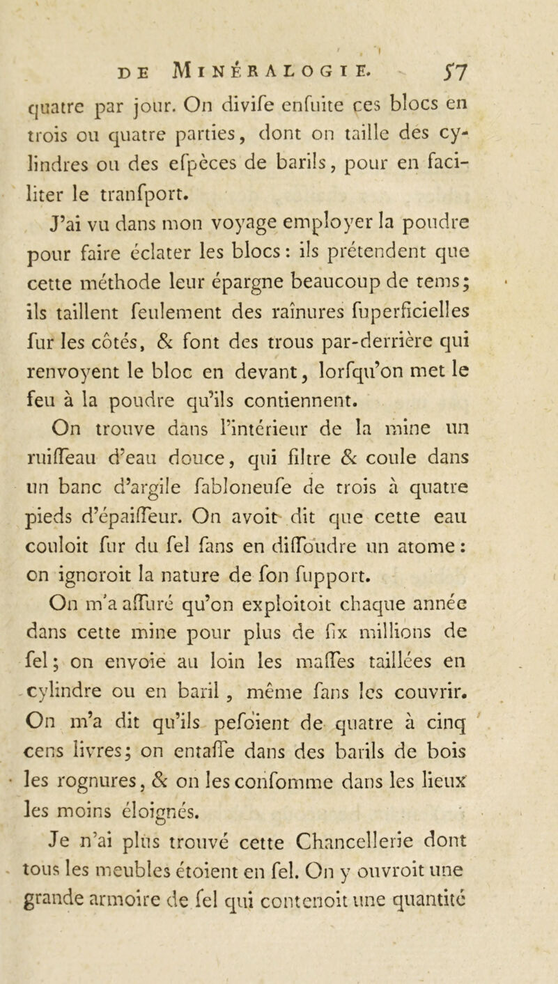 I de Minéralogie. - 57 quatre par jour. On divife enfuite ces blocs en trois ou quatre parties, dont on taille des cy- lindres ou des efpèces de barils, pour en faci- liter le tranfport. J’ai vu dans mon voyage employer la poudre pour faire éclater les blocs : ils prétendent que cette méthode leur épargne beaucoup de rems; ils taillent feulement des rainures fuperficielles fur les côtés, & font des trous par-derrière qui renvoyent le bloc en devant, lorfqu’on met le feu à la poudre qu’ils contiennent. On trouve dans l’intérieur de la mine un ruiiïeau d’eau douce, qui filtre & coule dans un banc d’argile fabloneufe de trois à quatre pieds d’épaifleur. On avoit dit que cette eau couloit fur du fel fans en difloudre un atome : on ignoroit la nature de fon fupport. On m’a alluré qu’on exploitoit chaque année dans cette mine pour plus de lix millions de fel ; on envoie au loin les malles taillées en cylindre ou en baril , même fans les couvrir. On m’a dit qu’ils pefoient de quatre à cinq cens livres; on entaffe dans des barils de bois les rognures, & on les conformité dans les lieux les moins éloignés. Je n’ai plus trouvé cette Chancellerie dont tous les meubles étoient en fel. On y ouvroit une grande armoire de fel qui contcnoit une quantité