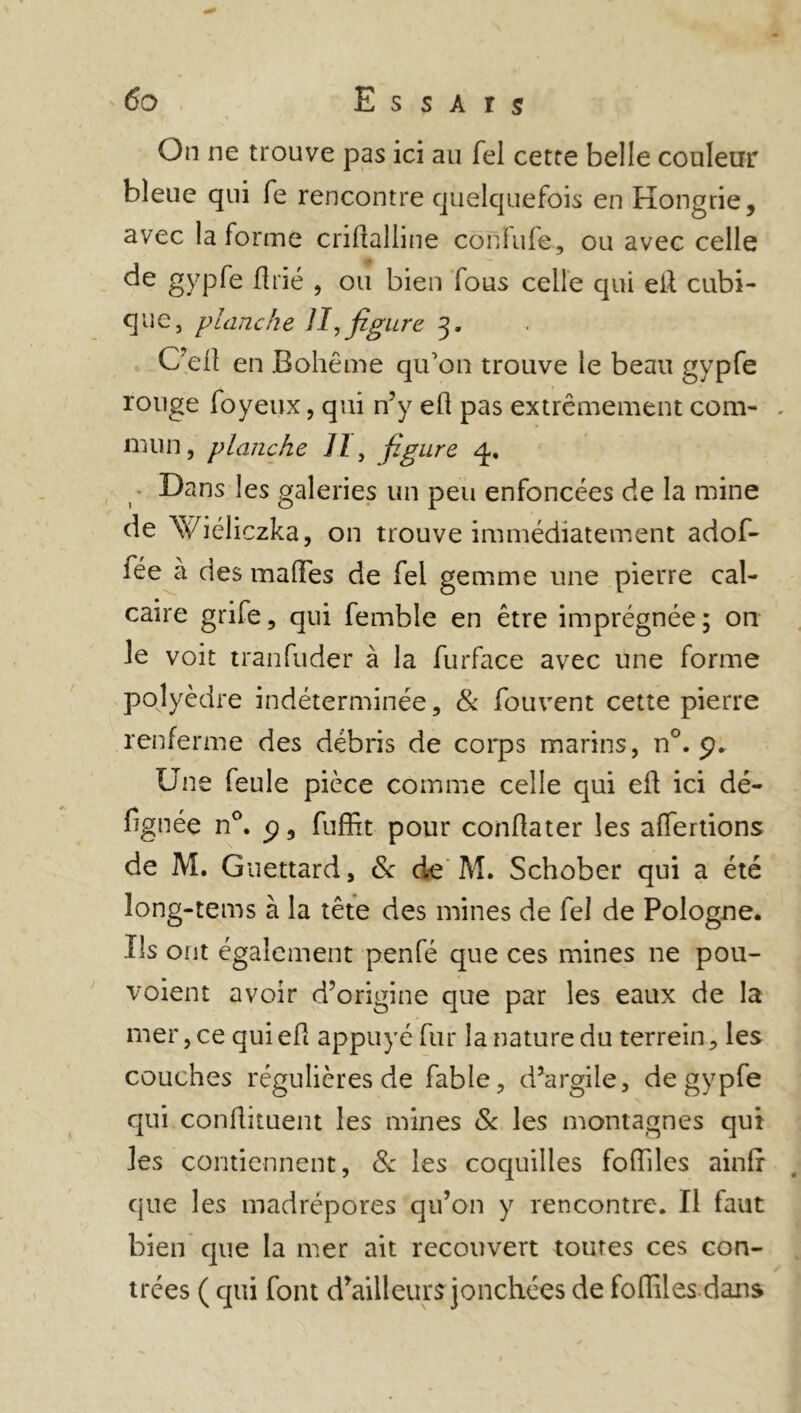 On ne trouve pas ici au Tel cette belle couleur bleue qui fe rencontre quelquefois en Hongrie, avec la forme criftalline confufe, ou avec celle de gypfe flrié , ou bien fous celle qui eft cubi- que, planche II, figure 3. C’eft en Bohême qu’on trouve le beau gypfe rouge foyeux, qui n’y eft pas extrêmement com- . mun, planche II, figure q. Dans les galeries un peu enfoncées de la mine de Viéliczka, on trouve immédiatement adof- iée à des malles de fel gemme une pierre cal- caire grife, qui fembîe en être imprégnée ; on le voit tranfuder à la furface avec une forme polyèdre indéterminée, & fouvent cette pierre renferme des débris de corps marins, n°. 9. Une feule pièce comme celle qui eft ici dé- signée n°. <?, fuffit pour conftater les aflertions de M. Guettard, & de M. Schober qui a été îong-tems à la tête des mines de fel de Pologne. Us ont également penfé que ces mines ne pou- voient avoir d’origine que par les eaux de la mer, ce qui eft appuyé fur la nature du terrein, les couches régulières de fable, d’argile, de gypfe qui conftituent les mines & les montagnes qui les contiennent, & les coquilles foftiles ainlr que les madrépores qu’on y rencontre. Il faut bien que la mer ait recouvert toutes ces con- trées ( qui font d’ailleurs jonchées de foftiles dans