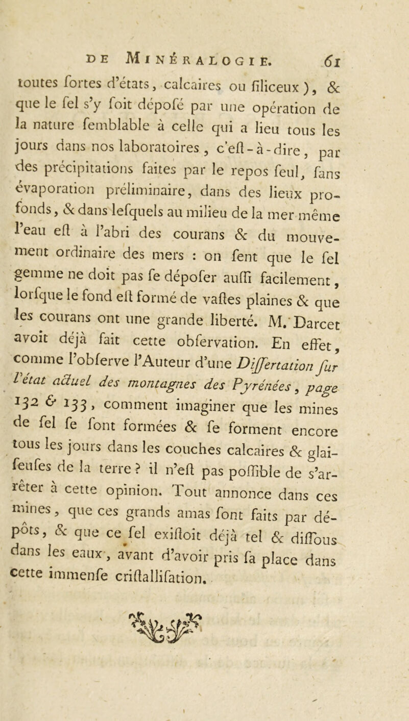 ! de Minéralogie. 61 toutes fortes d’états, calcaires ou fîliceux ), & cjue le fel s y foit dcpole par une opération de la nature femblable à celle qui a lieu tous les jours dans nos laboratoires , c’efl-à-dire , par des précipitations faites par le repos feul, fans évaporation préliminaire, dans des lieux pro- fonds, év dans lefquels au milieu de la mer même 1 eau efl a l’abri des courans & du mouve- ment ordinaire des mers : on fent que le fel gemme ne doit pas fe dépofer au [fi facilement, lorfque le fond elt formé de vaftes plaines & que les courans ont une grande liberté. M. Darcet avoit déjà fait cette obfervation. En effet, comme l’obferve l’Auteur d’une Dijfertationfur letat actuel des montagnes des Pyrénées, page 132 & 133, comment imaginer que les mines de fel fe font formées & fe forment encore tous les jours dans les couches calcaires & glai- feufes de la terre ? il n’eft pas poffible de s’ar- rêter à cette opinion. Tout annonce dans ces mines, que ces grands amas font faits par dé- pôts, & que ce fel exiftoit déjà tel & diffous dans les eaux, avant d’avoir pris fa place dans cette immenfe criftallifation. t