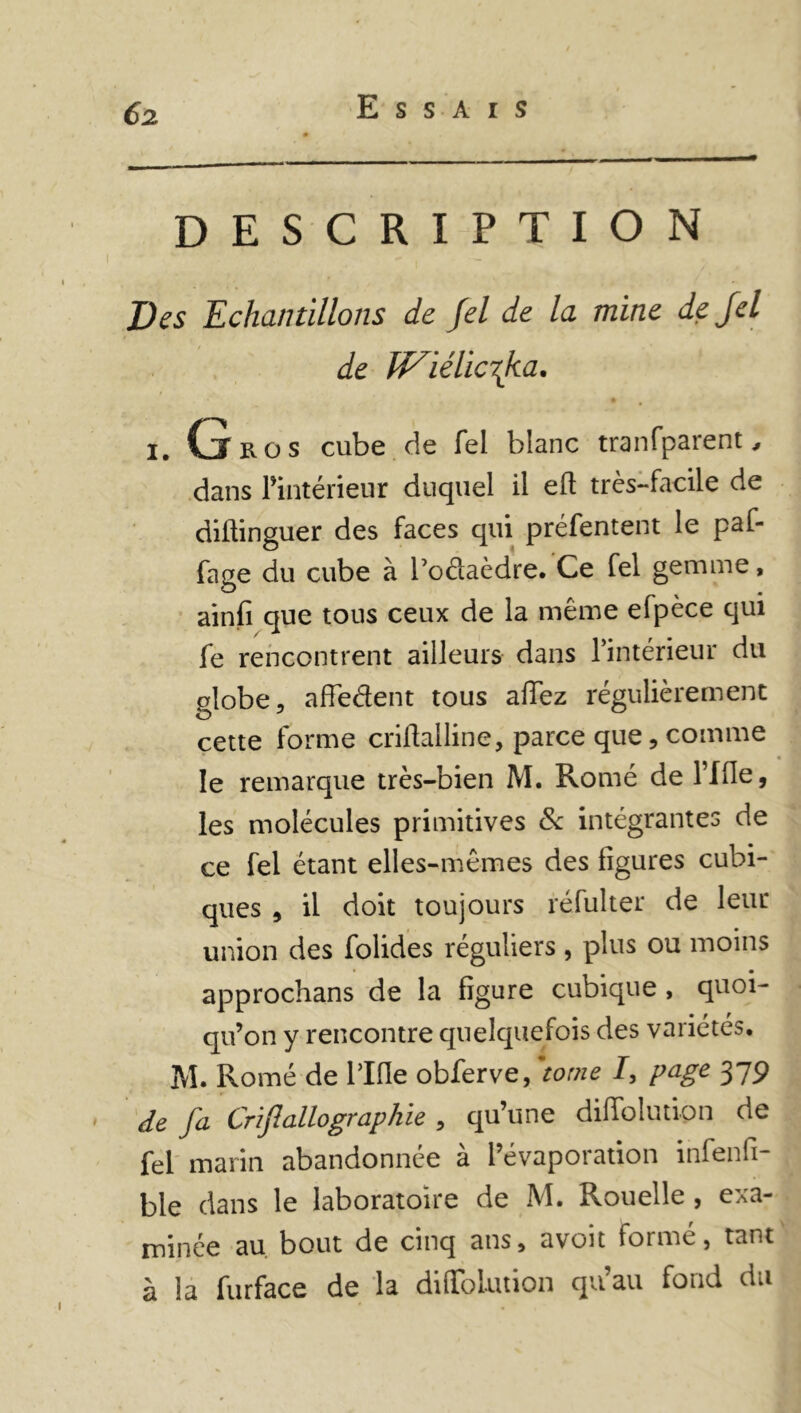 Essais DESCRIPTION Des Echantillons de Jel de la mine dejel de IViélicrJia. I. ClROS cube de fel blanc tranfparent, dans l’intérieur duquel il eft très-facile de diftinguer des faces qui préfentent le paf- fage du cube à Todaèdre. Ce fel gemme, ainfi que tous ceux de la même efpèce qui fe rencontrent ailleurs dans l’intérieur du globe, afledent tous allez régulièrement cette forme criftalline, parce que, comme le remarque très-bien M. Romé de l’ffle, les molécules primitives & intégrantes de ce fel étant elles-mêmes des figures cubi- ques , il doit toujours réfulter de leur union des folides réguliers , plus ou moins approchans de la figure cubique , quoi- qu’on y rencontre quelquefois des variétés. M. Romé de Tille obferve, 'tome I, page 379 de fa Crijlallô graphie , qu’une difiolution de fel marin abandonnée à l’évaporation infenfi- bie dans le laboratoire de M. Rouelle , exa- minée au bout de cinq ans, avoit formé, tant à la furface de la diffolution qu’au fond du