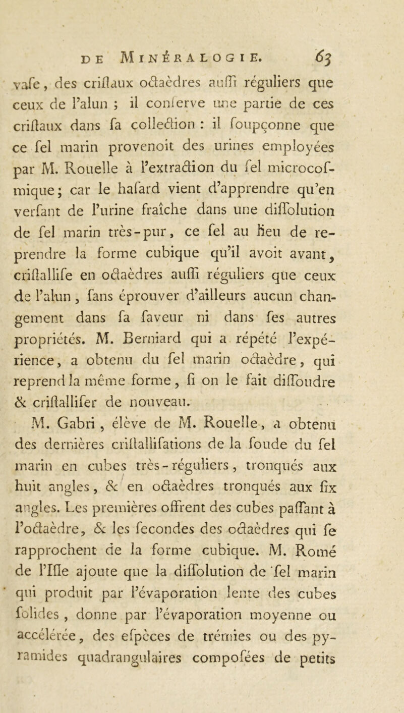 vafe, des criflaux oâaèdres aurti réguliers que ceux de l’alun ; il conlerve une partie de ces criflaux dans fa çolleâion : il foupçonne que ce Tel marin provenoit des urines employées par M. Rouelle à l’extraâion du Tel microcof- mique; car le hafard vient d’apprendre qu’en verfant de l’urine fraîche dans une diffolution de fel marin très-pur, ce fel au fieu de re- prendre la forme cubique qu’il avoit avant, criflallife en oâaèdres auffi réguliers que ceux de l’alun , fans éprouver d’ailleurs aucun chan- gement dans fa faveur ni dans fes autres propriétés. M. Berniard qui a répété l’expé- rience, a obtenu du fel marin oétaèdre, qui reprend la même forme, fi on le fait di flou dre & criflallifer de nouveau. M. G abri, élève de M. Rouelle, a obtenu des dernières crillallifations de la fonde du fel marin en cubes très - réguliers, tronqués aux huit angles, & en oélaèdres tronqués aux frx angles. Les premières offrent des cubes partant à l’odaèdre, & les fécondés des oâaèdres qui fe rapprochent de la forme cubique. M. Rome de rifle ajoute que la diffolution de Tel marin qui produit par l’évaporation lente des cubes folides , donne par l’évaporation moyenne ou accélérée, des efpèces de trémies ou des py- ramides quadrangulaires compofées de petits