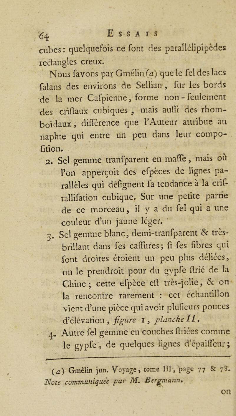 <54 Essais cubes: quelquefois ce font des parallélipipèdes rectangles creux. Nous favons par Gmélin (a) que le fel des lacs falans des environs de Sellian , fur les bords de la mer Cafpienne, forme non - feulement des criftaux cubiques , mais auffi des rhom- boïdaux, différence que l'Auteur attribue au naphte qui entre un peu dans leur compo- fition. 2. Sel gemme tranfparent en maffe, mais où l’on apperçoit des efpèces de lignes pa- rallèles qui défignent fa tendance à la crif- tallifation cubique. Sur une petite partie de ce morceau, il y a du fel qui a une couleur d’un jaune léger. g. Sel gemme blanc, demi-tranfparent & très- brillant dans fes caffures; fi fes fibres qui font droites étoient un peu plus déliées, on le prendroit pour du gypfe firié de la Chine; cette efpèce eft très-jolie, & on la rencontre rarement : cet échantillon vient d’une pièce qui avoit plufieurs pouces d’élévation , figure I, planche IL. 4. Autre fel gemme en couches firiées comme (a) Gmélin jun. Voyage, tome III, page 77 & 7&* Note communiquée par M. Bergmann. on