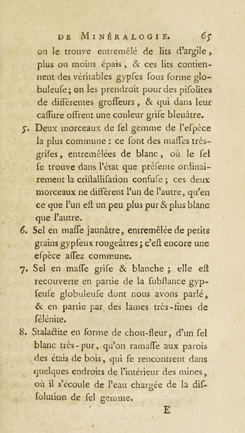 on le trouve entremêlé de lits d’argile, pius ou moins épais, & ces lits contien- nent des véritables gypfes fous forme glo- buleufe; on les prendrôit pour des pifolites de différentes groffeurs , & qui dans leur caffure offrent une couleur grife bleuâtre. Deux morceaux de fel gemme de Pefpèce la plus commune : ce font des maffes très— grifes, entremêlées de blanc, où le fel fe trouve dans l’état que préiente ordinai- rement la criilaliifation confufe ; ces deux morceaux ne diffèrent l’un de l’autre, qu’en ce que l’un eft un peu plus pur & plus blanc que l’autre. 6. Sel en maffe jaunâtre, entremêlée de petits grains gypieux rougeâtres ; c’eft encore une elpèce affez commune. 7. Sel en maffe grife & blanche ; elle eft recouverte en partie de la fubftance gyp- feufe globuleufe dont nous avons parlé % & en partie par des lames très-fines de félénite. 8. Stalaâite en forme de chou-fleur, d’un fel blanc très-pur, qu’on ramaffe aux parois des étais de bois, qui fe rencontrent dans quelques endroits de l’intérieur des mines, où il s’écoule de Peau chargée de la dif- lolution de fel gemme. E