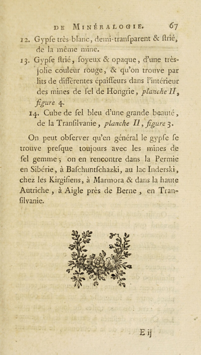 12. Gypfe très-blanc, demi-tranfparent & flrié, de la même mine. 13. Gypfe fine, foyeux & opaque, d’une très- jolie couleur rouge, & qu’on trouve par lits de différentes épaiffeurs dans l’intérieur des mines de fel de Hongrie, planche II9 figure 4. iq. Cube de fel bleu d’une grande beauté, de la Tranfilvanie y planche II, figure 3. 4 4 0 ^ ^ H On peut obferver qu’en général le gypfe fe trouve prefque toujours avec les mines de fel gemme j on en rencontre dans la Permie en Sibérie, à Bafchuntfchazki, au laclnderski, chez les Kirgifiens, à Marmora de dans la haute Autriche , à Aigle près de Berne , en Tran- filvanie.