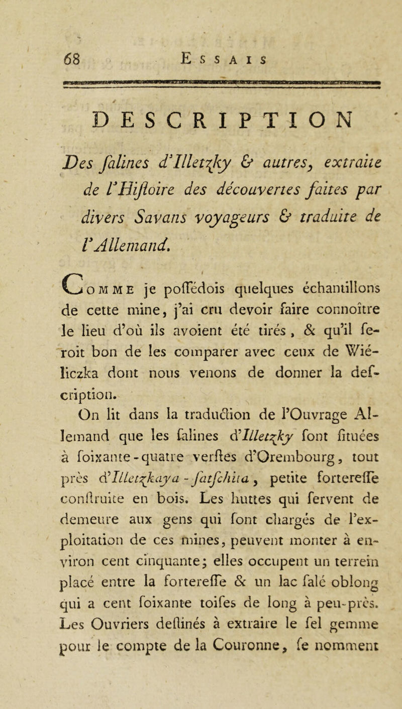 DESCRIPTION jDes falincs d’illetrjiy & autres, extraite de VHijioire des découvertes faites par divers Savans voyageurs & traduite de V Allemand, Comme je poffédois quelques échantillons de cette mine, j’ai cm devoir faire connoître le lieu d’où ils avoient été tirés , & qu’il fe- roit bon de les comparer avec ceux de Wié- liczka dont nous venons de donner la des- cription. On lit dans la traduclion de l’Ouvrage Al- lemand que les Salines d’lllet^ky font Situées à Soixante-quatre verftes d’Orembourg, tout près Ülilet^kaya - fatfchita , petite fortereffe confiante en bois. Les huttes qui fervent de demeure aux gens qui font chargés de l’ex- ploitation de ces mines, peuvent monter à en- viron cent cinquante; elles occupent un terrern placé entre la fortereffe & un lac Salé oblong qui a cent Soixante toifes de long à peu-près. Les Ouvriers dellinés à extraire le fel gemme pour le compte de la Couronne, Se nomment