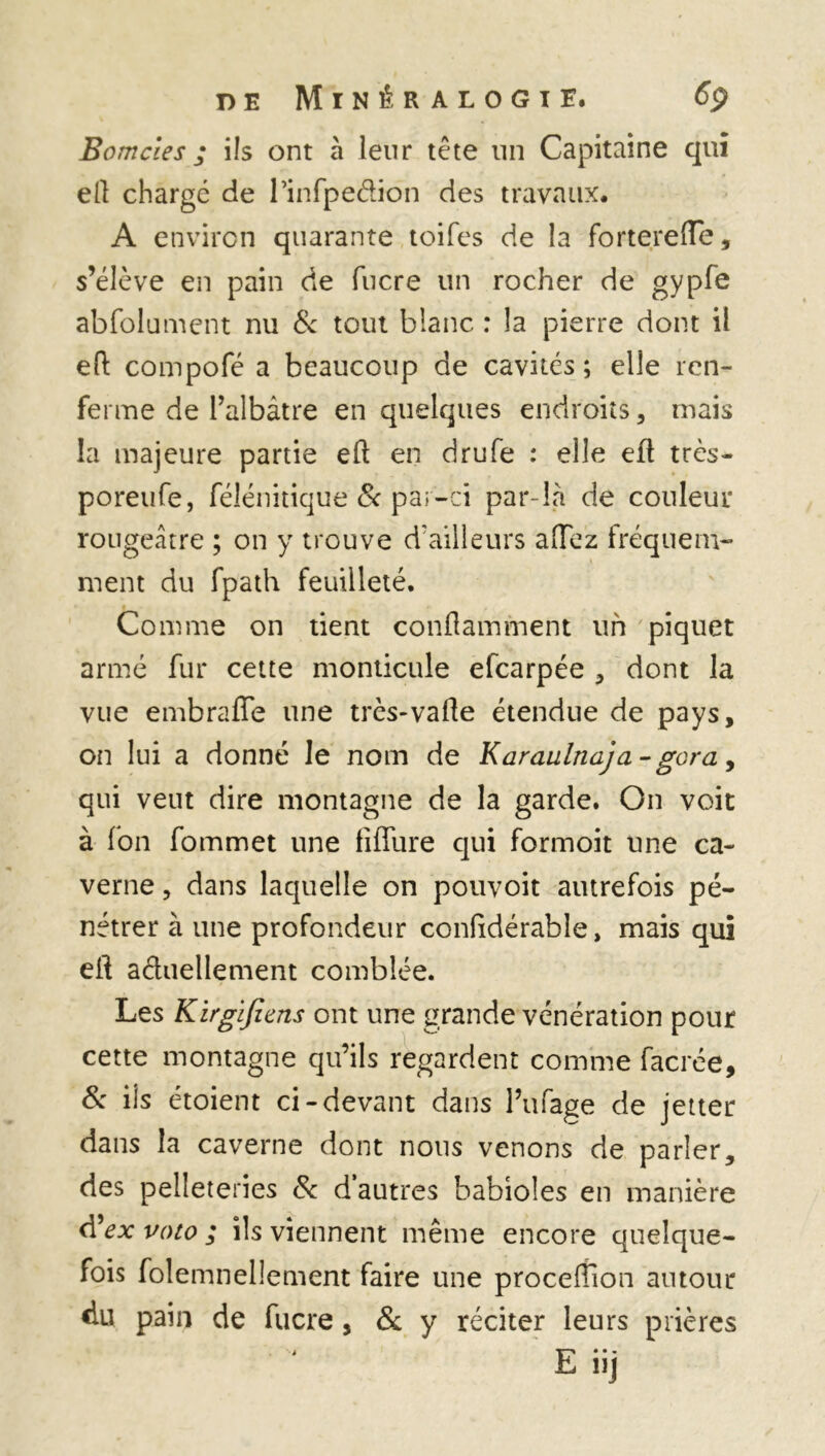 Bomcîes ; ils ont à leur tête un Capitaine qui ell chargé de rinfpedion des travaux. A environ quarante toifes de la fortereOTe, s’élève en pain de fucre un rocher de gypfe abfolument nu 8c tout blanc : la pierre dont il eft compofé a beaucoup de cavités ; elle ren- ferme de l’albâtre en quelques endroits, mais la majeure partie eft en drufe : elle efl très- poreufe, félénitique & par-ci par-là de couleur rougeâtre ; on y trouve d’ailleurs affez fréquem- ment du fpath feuilleté. Comme on tient conflamment un piquet armé fur cette monticule efcarpée , dont la vue embrafle une très-vafte étendue de pays, on lui a donné le nom de Karaulnaja -gora, qui veut dire montagne de la garde. O11 voit à fon fommet une fiffure qui formoit une ca- verne , dans laquelle on pouvoit autrefois pé- nétrer à une profondeur confidérable, mais qui eft actuellement comblée. Les Kirgifiens ont une grande vénération pour cette montagne qu’ils regardent comme facrée, & ils étoient ci-devant dans Pufage de jetter dans la caverne dont nous venons de parler, des pelleteries 8c d autres babioles en manière d’ex voto ; ils viennent même encore quelque- fois folemnellement faire une procerfion autour du pain de fucre, 8c y réciter leurs prières E iij