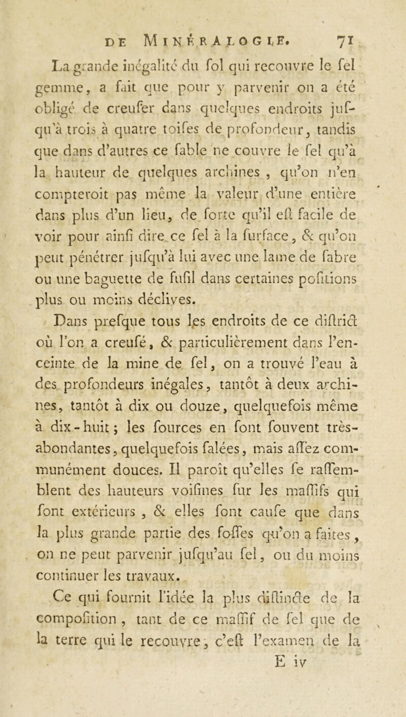 La grande inégalité du fol qui recouvre le Tel gemme, a fait que pour y parvenir on a été obligé de creufer dans quelques endroits juf- qu a trois à quatre toiles de profondeur, tandis que dans d’autres ce fable ne couvre le fel qu’à la hauteur de quelques archines , qu’on n’en compteroit pas même la valeur d’une entière dans plus d’un lieu, de forte qu’il eft facile de voir pour ainfi dire ce fel à la furface, & qu’on peut pénétrer jufqu’à lui avec une lame de fabre ou une baguette de fufil dans certaines pofitions plus ou moins déclives. Dans prefque tous l.es endroits de ce diflrid où Ion a creufé, & particulièrement dans l’en- ceinte de la mine de fel, on a trouvé l’eau à des profondeurs inégales, tantôt à deux archi- nes, tantôt à dix ou douze, quelquefois même à dix - huit ; les fources en font fouvent très- abondantes, quelquefois falées, mais aiTez com- munément douces. Il paroît qu’elles fe raffem- bient des hauteurs voifines fur les mafîifs qui font extérieurs , & elles font caufe que dans la plus grande partie des fofies qu’on a faites, on ne peut parvenir jufqu’au fel, ou du moins continuer les travaux. Ce qui fournit l’idée la plus diftinde de la composition , tant de ce mafiTif de fel que de la terre qui le recouvre, c’eft l’examen de la