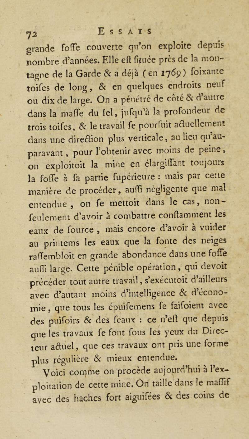 grande fofTe couverte qu’on exploite depuis nombre d’années. Elle eft fijtuée près de la mon- tagne de la Garde 8c a déjà ( en 1769) Soixante toifes de long, & en quelques endroits neuf ou dix de large. On a pénétré de coté 8c d autre dans la maffe du lel, jufqu’a la profondeur de trois toifes, 8c le travail fe pour fuit actuellement dans une direction plus verticale, au lieu quau- paravant , pour l’obtenir avec moins de peine , on exploitoit la mine en élargiiTant toujours la foffe à fa partie fupérieure : mais par cette manière de procéder, auffi négligente que ma! entendue 5 on fe mettoit dans le cas, non — feulement d’avoir à combattre conftamment les eaux de fource , mais encore d’avoir à vuider au printems les eaux que la fonte des neiges rafTembloit en grande abondance dans une fofle au (Tl large. Cette pénible opération , qui devoit précéder tout autre travail, s’exécutoit d’ailleurs avec d’autant moins d’intelligence 8c d’écono- mie , que tous les épuifemens fe faifoient avec des puifoirs 8c des féaux : ce n’eft que depuis que les travaux fe font fous les yeux du Direc- teur aduel, que ces travaux ont pris une forme plus régulière & mieux entendue. Voici conime on procède aujourd’hui à l’ex- ploitation de cette mine. On taille dans le mafhf avec des haches fort aiguifées & des coins de