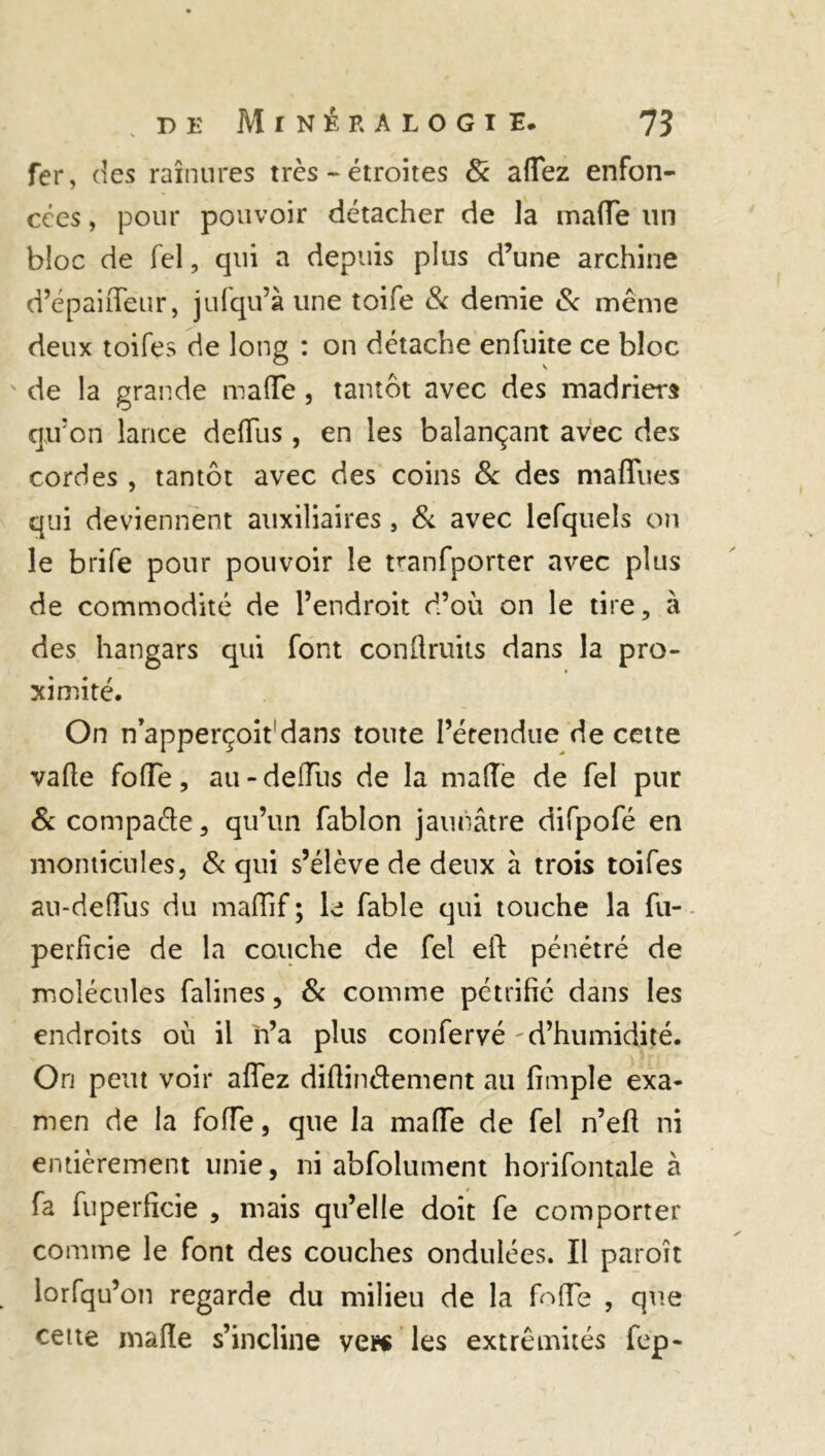 fer, des rainures très - étroites 8c affez enfon- cées , pour pouvoir détacher de la maffe un bloc de fel, qui a depuis plus d’une archine d’épaifleur, jufqu’à une toife & demie & même deux toifes de long : on détache enfuite ce bloc de la grande ma (Te, tantôt avec des madriers qu’on lance deffus, en les balançant avec des cordes , tantôt avec des coins & des maflues qui deviennent auxiliaires, 8c avec lefquels on le brife pour pouvoir le manfporter avec plus de commodité de l’endroit d’où on le tire, à des hangars qui font conflruits dans la pro- ximité. On n’apperçoit'dans toute l’étendue de cette vaffe foffe, au-deffus de la malle de fel pur 6c compacte, qu’un fablon jaunâtre difpofé en monticules, & qui s’élève de deux à trois toifes au-deffiis du maffif ; le fable qui touche la fu- perficie de la couche de fel eft pénétré de molécules falines, 8c comme pétrifié dans les endroits où il n’a plus confervé d’humidité. Ori peut voir aflez diffinâement au fimple exa- men de la foffe, que la maffe de fel n’efi ni entièrement unie, ni abfolument horifontale à fa fuperfîcie , mais qu’elle doit fe comporter comme le font des couches ondulées. Il paroît lorfqu’on regarde du milieu de la foffe , que cette maffe s’incline vendes extrémités fep-
