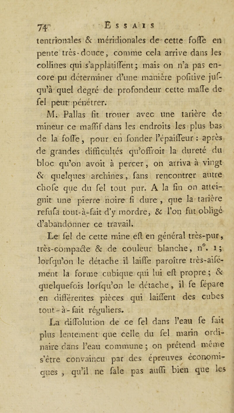 Essais 7¥ tentrionaîes & méridionales de cette fofTe en pente très-douce, comme cela arrive dans les collines qui s’a pplati fient; mais on ira pas en- core pu déterminer d’une manière pofitive juf- qu’à quel degré de profondeur cette malle de fel peur pénétrer. M; Pallas fit trouer avec une tarière de mineur ce maffif dans les endroits les plus bas de la folle, pour en fonder l’épaiffeur : après de grandes difficultés qu’offroir la dureté du bloc qu’on avoit à percer , on arriva à vingt Sc quelques archines, fans rencontrer autre chofe que du fel tout pur. A la fin on attei- gnit une pierre noire fi dure , que la tarière refufa tout-à-fait d’y mordre, 3c Ton fut obligé d’abandonner ce travail. Le fel de cette mine efl en général très-pur, très-compacle Si de couleur blanche, n°. i ; lorfqu’on le détache il laiiTe paroître très-aifé- ment la forme cubique qui lui efl propre ; 8c quelquefois lorfqu’on le détache , il fe fépare en différentes pièces qui laiffent des cubes tout - à - fait réguliers. La diffolution de ce fel dans l’eau fe fait plus lentement que celle du fel marin ordi- naire clans l’eau commune ; on prétend meme s’être convaincu par des épreuves économi- ques , qu’il ne fale pas auffi bien que les