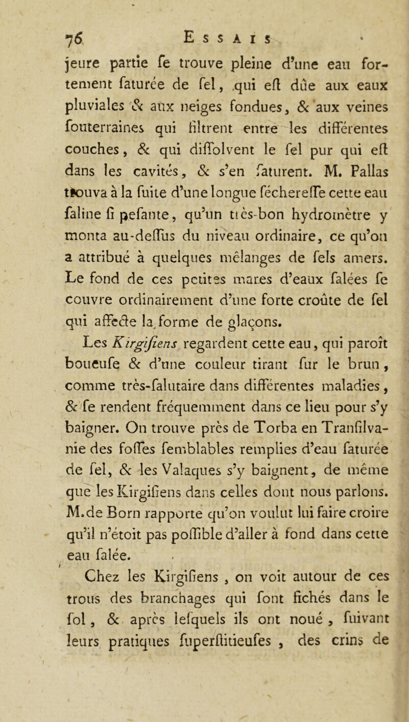 jeure partie fe trouve pleine d’une eau for- tement faturée de fel, qui eft due aux eaux pluviales & aux neiges fondues, & aux veines fotiterraines qui filtrent entre les différentes couches, & qui diffolvent le fel pur qui eft dans les cavités, & s’en faturent. M. Pallas tk)uva à la fuite d’une longue féchereffe cette eau faline fi pefante, qu’un ttès-bon hydromètre y monta au-deffus du niveau ordinaire, ce qu’on a attribué à quelques mélanges de fels amers. Le fond de ces petites mares d’eaux faiées fe couvre ordinairement d’une forte croûte de fel qui affeéie h forme de glaçons. Les Kirgifiens regardent cette eau, qui paroît boueufe & d’une couleur tirant fur le brun , comme très-falutaire dans différentes maladies , 8c fe rendent fréquemment dans ce lieu pour s’y baigner. On trouve près de Torba en Tranfilva- nie des folles femblables remplies d’eau fatiirée de fel, & les Valaques s’y baignent, de même que les Kirgifiens dans celles dont nous parlons. M.de Born rapporte qu’on voulut lui faire croire qu’il n’étoit pas poffible d’aller à fond dans cette eau falée. Chez les Kirgifiens , on voit autour de ces trous des branchages qui font fichés dans le fol, 8c après lefquels ils ont noué , fuivant leurs pratiques fuperfiitieufes , des crins de