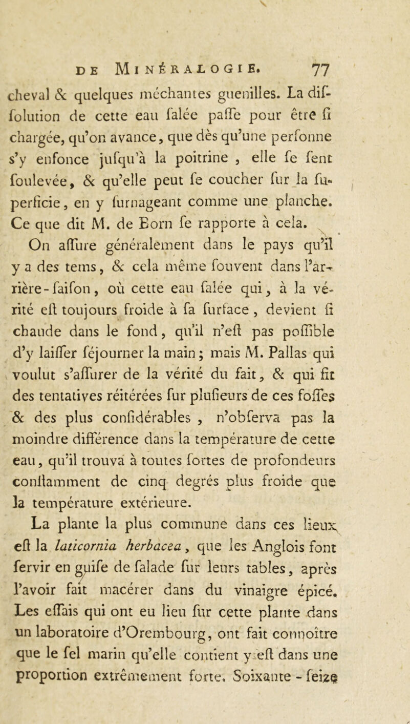cheval & quelques méchantes guenilles. La ciif- folution de cette eau falée pafie pour être h chargée, qu’on avance, que dès qu’une perfonne s’y enfonce jufqu’à la poitrine , elle fe fent foulevée, & qu’elle peut fe coucher fur la fu- perficie, en y furnageant comme une planche. Ce que dit M. de Born fe rapporte à cela. On affure généralement dans le pays qu’il y a des tems, 8c cela même fouvent dans l’ar- rière- faifon, où cette eau falée qui, à la vé- rité eft toujours froide à fa furface , devient fi chaude dans le fond, qu’il n’efi pas pofiible d’y laifler féjourner la main ; mais M. Pallas qui voulut s’aflurer de la vérité du fait, & qui fit des tentatives réitérées fur plufieurs de ces fofies 8c des plus considérables , n’obferva pas la moindre différence dans la température de cette eau, qu’il trouva à toutes fortes de profondeurs conilamment de cinq degrés plus froide que la température extérieure. La plante la plus commune dans ces lieux efi la laticornia herbacea, que les Anglois font fervir en gqife de falade fur leurs tables, après l’avoir fait macérer dans du vinaigre épicé. Les eiïais qui ont eu lieu fur cette plante dans un laboratoire d’Orembourg, ont fait connoître que le fel marin qu’elle contient y efi dans une proportion extrêmement forte. Soixante - feiz%